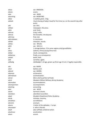 akasa see ANGKASA.
akasia acacia.
akat see AKAD.
akaunting see AKONTING.
akbar 1 exalted, great. 2 big.
akekah ritual shaving of baby's head for first time (us. on the seventh day after
birth).
akh see AH1.
akhbar newspaper, the press.
akhir end, finish.
akhiran (Ling.) suffix.
akhirat the hereafter, the beyond.
akhirnya final, last.
akhirulkalam in conclusion.
akhlak character, morals.
akhlas see IKHLAS.
akhli see AHLI1,2.
aki 1 storage battery. 2 (in some regions only) grandfather.
akiau (Jakarta, China) young China man.
akibat result, consequence.
akibatnya finally, as a consequence.
akidah belief, faith.
akik carnelian, agate.
akilbalig /akilbaligh/ 1 of age, grown up (from age 15 on). 2 legally responsible.
akir see AKHIR.
akisir battery acid.
akkord see AKORD.
aklamasi acclamation.
aklimatisasi acclimatization.
akmal (Rel.) utterly perfect (of God).
akmil (Akademi Militer) Military (Army) Academy.
akomodasi accommodations.
akompanimen accompaniment.
akonting accounting.
akor see AKUR.
akord harmonic chords.
akordeon /akordion/ accordion.
akpol (Academi Kepolisian) Police Academy.
akrab intimate, chummy.
akreditasi accreditation.
akronim acronym.
aksara 1 letter of the alphabet, 2 script.
aksarawan o. who is literate.
aksef (aksi sefihak) unilateral action.
akselerasi acceleration.
aksen accent.
 