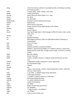 blong 1 free from tension, relieved. 2 not properly tensile, not holding or catching
(of mechanical parts).
bloon 1 stupid, idiotic, dumb. 2 wacky, crazy, loony.
blorok motley (of chickens).
blorong (Java) 1 black and white striped. 2 k.o. viper.
blouse see BLUS.
bludag see BELUDAK 1.
bludas-bludus (Java) go in and out (whitout permission).
bludrek hypertension.
blujin denim trousers, blue jeans.
bluk thump ! (sound of heavy object falling on soft surface).
blumkol cauliflower.
blus woman's blouse.
blusuk (Java) go through place in which passage is difficult (crowds, scrubs, narrow
alleys, etc.).
bluwok k.o. bird.
bn. (batalyon) battalion.
bni (Bank Negara Indonesia, 1946) the 1946 National Bank of Indonesia (a
national bank).
boat (bo'at (Sl.) drugs.
bob bouffant.
boba (Ambon) ulcerations caused by frambesia.
bobo /bobok/ 1. sleep (of young children or in children's speech). 2. (Java) mem-
bobok 1) pierce, break open. 2) forge a way through. 3. (Java) k.o. soothing
powder.
bobol give way, collapse.
bobos breach, crack, tear.
bobot 1 heavy. 2 weight, heaviness. 3 integrity, quality (of literature, persons,
etc.).
bobrok 1 dilapidated, shoddy, ramshackle. 2 rotten, degenerate.
bocah kid (of prepuberty age).
bocel chipped.
bocong jug.
bocor 1 leak. 2 leak, be leaky. 3 (Coll.). urinate (frequently). 4 (Coll.). suffer from
diarrhea. 5 (Coll.) bleed.
bodo 1. see BAJU. 2. (bodoh) stupid, dumb, dull-witted.
bodok initial stages of leprosy.
bodol 1. windfall. 2. (Jakarta, Java) torn or with holes.
bodong protruding, bulging (of navel).
bodreks k.o. patent medicine for colds.
bof swollen thyroid glands.
bogel see BUGIL.
bogem bogem-mentah blow with the fist.
bogenvil see BUGENFIL.
bogi 1 bogey (in golf). 2. see KERETA 1.
bogot see HITAM.
boh curve, arch (as in pipes, etc.).
 