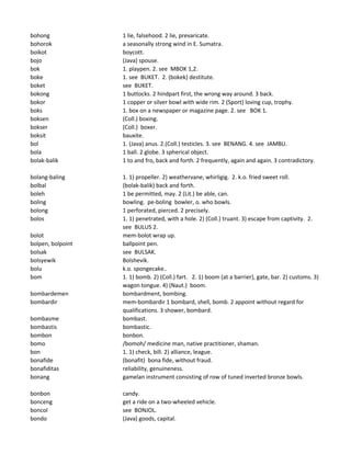 bohong 1 lie, falsehood. 2 lie, prevaricate.
bohorok a seasonally strong wind in E. Sumatra.
boikot boycott.
bojo (Java) spouse.
bok 1. playpen. 2. see MBOK 1,2.
boke 1. see BUKET. 2. (bokek) destitute.
boket see BUKET.
bokong 1 buttocks. 2 hindpart first, the wrong way around. 3 back.
bokor 1 copper or silver bowl with wide rim. 2 (Sport) loving cup, trophy.
boks 1. box on a newspaper or magazine page. 2. see BOK 1.
boksen (Coll.) boxing.
bokser (Coll.) boxer.
boksit bauxite.
bol 1. (Java) anus. 2.(Coll.) testicles. 3. see BENANG. 4. see JAMBU.
bola 1 ball. 2 globe. 3 spherical object.
bolak-balik 1 to and fro, back and forth. 2 frequently, again and again. 3 contradictory.
bolang-baling 1. 1) propeller. 2) weathervane, whirligig. 2. k.o. fried sweet roll.
bolbal (bolak-balik) back and forth.
boleh 1 be permitted, may. 2 (Lit.) be able, can.
boling bowling. pe-boling bowler, o. who bowls.
bolong 1 perforated, pierced. 2 precisely.
bolos 1. 1) penetrated, with a hole. 2) (Coll.) truant. 3) escape from captivity. 2.
see BULUS 2.
bolot mem-bolot wrap up.
bolpen, bolpoint ballpoint pen.
bolsak see BULSAK.
bolsyewik Bolshevik.
bolu k.o. spongecake..
bom 1. 1) bomb. 2) (Coll.) fart. 2. 1) boom (at a barrier), gate, bar. 2) customs. 3)
wagon tongue. 4) (Naut.) boom.
bombardemen bombardment, bombing.
bombardir mem-bombardir 1 bombard, shell, bomb. 2 appoint without regard for
qualifications. 3 shower, bombard.
bombasme bombast.
bombastis bombastic.
bombon bonbon.
bomo /bomoh/ medicine man, native practitioner, shaman.
bon 1. 1) check, bill. 2) alliance, league.
bonafide (bonafit) bona fide, without fraud.
bonafiditas reliability, genuineness.
bonang gamelan instrument consisting of row of tuned inverted bronze bowls.
bonbon candy.
bonceng get a ride on a two-wheeled vehicle.
boncol see BONJOL.
bondo (Java) goods, capital.
 