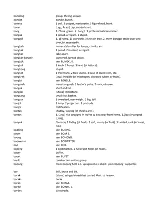 bondong group, throng, crowd.
bondot bundle, bunch.
boneka 1 doll. 2 puppet, marionette. 3 figurehead, front.
bonet (Leg., Acad.) cap, mortarboard.
bong 1. China grave. 2. bang ! 3. professional circumciser.
bongak 1 proud, arrogant. 2 stupid.
bonggol 1. 1) hump. 2) outrowth. 3 knot on tree. 2. mem-bonggol strike over and
over, hit repeatedly.
bongkah numeral classifier for lumps, chunks, etc.
bongkak 1 proud. 2 insolent, arrogant.
bongkar take apart.
bongkar-bangkir scattered, spread about.
bongkok see BUNGKUK.
bongkol 1 knob. 2 hump. 3 head (of lettuce).
bongkong stupid.
bongkot 1 tree trunk. 2 tree stump. 3 base of plant stem, etc.
bongkrek (Java) inedible (of misshapen, diseased tubers or fruits).
bonglai see BENGLE.
bongmeh mem-bongmeh 1 feel o.'s pulse. 2 note, observe.
bongok short and fat.
bongpai (China) tombstone.
bongsang small fruit basket.
bongsor 1 oversized, overweight. 2 big, tall.
bonjol 1 lump. 2 projection. 3 protrude.
bonjor fortification.
bontak chubby, bulging (of cheeks, etc.).
bontot 1. (Java) rice wrapped in leaves to eat away from home. 2.(Java) youngest
(child).
bonyok /bonyor/ 1 flabby (of flesh). 2 soft, mushy (of fruit). 3 tainted, rank (of meat,
fish).
booking see BUKING.
boom see BOM 2.
boong see BOHONG.
boorwater see BORWATER.
bop see BOB.
bopeng 1 pockmarked. 2 full of pot-holes (of roads).
boper buffer.
bopet see BUFET.
boplo construction unit or group.
bopong mem-bopong hold s.o. up against o.'s chest. pem-bopong supporter.
bor drill, brace and bit.
borak (Islam.) winged steed that carried Muh. to heaven.
boraks borax.
boraq see BORAK.
bordel see BORDIL 1.
bordes balustrade.
 