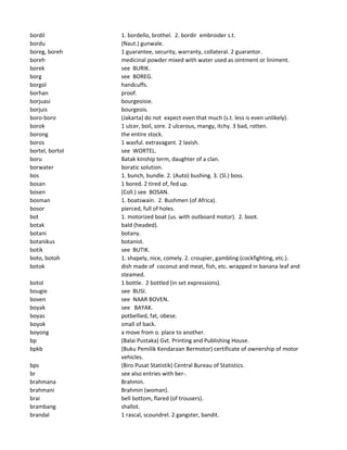 bordil 1. bordello, brothel. 2. bordir embroider s.t.
bordu (Naut.) gunwale.
boreg, boreh 1 guarantee, security, warranty, collateral. 2 guarantor.
boreh medicinal powder mixed with water used as ointment or liniment.
borek see BURIK.
borg see BOREG.
borgol handcuffs.
borhan proof.
borjuasi bourgeoisie.
borjuis bourgeois.
boro-boro (Jakarta) do not expect even that much (s.t. less is even unlikely).
borok 1 ulcer, boil, sore. 2 ulcerous, mangy, itchy. 3 bad, rotten.
borong the entire stock.
boros 1 wasful. extravagant. 2 lavish.
bortel, bortol see WORTEL.
boru Batak kinship term, daughter of a clan.
borwater boratic solution.
bos 1. bunch, bundle. 2. (Auto) bushing. 3. (Sl.) boss.
bosan 1 bored. 2 tired of, fed up.
bosen (Coll.) see BOSAN.
bosman 1. boatswain. 2. Bushmen (of Africa).
bosor pierced, full of holes.
bot 1. motorized boat (us. with outboard motor). 2. boot.
botak bald (headed).
botani botany.
botanikus botanist.
botik see BUTIK.
boto, botoh 1. shapely, nice, comely. 2. croupier, gambling (cockfighting, etc.).
botok dish made of coconut and meat, fish, etc. wrapped in banana leaf and
steamed.
botol 1 bottle. 2 bottled (in set expressions).
bougie see BUSI.
boven see NAAR BOVEN.
boyak see BAYAK.
boyas potbellied, fat, obese.
boyok small of back.
boyong a move from o. place to another.
bp (Balai Pustaka) Gvt. Printing and Publishing House.
bpkb (Buku Pemilik Kendaraan Bermotor) certificate of ownership of motor
vehicles.
bps (Biro Pusat Statistik) Central Bureau of Statistics.
br see also entries with ber-.
brahmana Brahmin.
brahmani Brahmin (woman).
brai bell bottom, flared (of trousers).
brambang shallot.
brandal 1 rascal, scoundrel. 2 gangster, bandit.
 