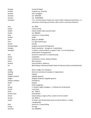 brangus muzzle (of dogs).
brankar hospital cart, stretcher.
brankas safe, strongbox.
brantam see HANTAM.
branwir see BLANGWER.
bratawali 1 k.o. vine the leaves of whice are used in bitter medicinal concoctions. 2 a
concoction containing such leaves, often used in university initianions.
bray see BRAI.
brayat nuclear family.
brebet (me)m-brebet make sound of static.
bredel see BREIDEL.
breg sound of s.t. heavy falling.
breidel bridle.
brem (Bali) see BERAM.
bren k.o. light machine gun.
brendi brandy.
breng-brengan pungent, excessive (of fragrance).
brengos (Java) moustache. brengos-an mustachioed.
brengsek 1 useless, in bad condition, no good. 2 Hell ! It is all messed up !
(exclamation of disapproval).
bret sound of a sheet (of s.t.) snatched away.
bretel suspenders.
brevet certification, license, flying certificate.
brevir (Rel.) breviary.
brewok (Java) whiskers, sideburns.
bri (Bank Rakyat Indonesia) People's Bank of Indonesia (state-controlled bank).
bridge (brits) bridge, the card game.
briefing short oral summary of a project or organization.
brigade brigade.
brigadir jenderal brigadier general.
brigjen (brigadir jenderal) brigadier general.
brikdan, brikdans breakdance.
briket briquet.
bril (Coll.) eyeglasses.
brilyan 1. brilliant, highly intelligent. 2. brilliant (cut of diamond).
brintik curly (hair).
brisik see RISIK 2.
britania raya Great Britain.
brocel (Java) having a rough surface, uneven and not smooth
broche see BROS 1.
brojol m-brojol, mem-brojol (Java) come out (from within o.'s body)
unexpectedly.
brok sound of s.t. heavy falling.
brokat brocade.
bromfits see BROMPIT.
 