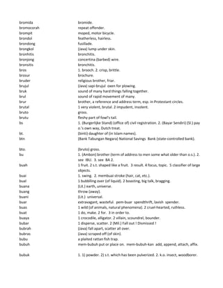 bromida bromide.
bromocorah repeat offender.
brompit moped, motor bicycle.
brondol featherless, hairless.
brondong fusillade.
brongkol (Java) lump under skin.
bronhitis bronchitis.
bronjong concertina (barbed) wire.
bronsitis bronchitis.
bros 1. brooch. 2. crisp, brittle.
brosur brochure.
bruder religious brother, friar.
brujul (Java) sapi-brujul oxen for plowing.
bruk sound of many hard things falling together.
brul sound of rapid movement of many.
brur brother, a reference and address term, esp. in Protestant circles.
brutal 1 very violent, brutal. 2 impudent, insolent.
bruto gross.
brutu fleshy part of fowl's tail.
bs 1. (Burgerlijke Stand) (office of) civil registration. 2. (Bayar Sendiri) (Sl.) pay
o.'s own way, Dutch treat.
bt. (binti) daughter of (in Islam names).
btn (Bank Tabungan Negara) National Savings Bank (state-controlled bank).
bto. (bruto) gross.
bu 1. (Ambon) brother (term of address to men some what older than o.s.). 2.
see IBU. 3. see BA 2.
buah 1 fruit. 2 s.t. shaped like a fruit. 3 result. 4 focus, topic. 5 classifier of large
objects.
buai 1. swing. 2. membuai stroke (hair, cat, etc.).
bual 1 bubblling over (of liquid). 2 boasting, big talk, bragging.
buana (Lit.) earth, universe.
buang throw (away).
buani (Lit.) universal.
buar extravagant, wasteful. pem-buar spendthrift, lavish spender.
buas 1 wild (of animals, natural phenomena). 2 cruel-hearted, ruthless.
buat 1 do, make. 2 for. 3 in order to.
buaya 1 crocodile, alligator. 2 villain, scoundrel, bounder.
bubar 1 disperse, scatter. 2 (Mil.) Fall out ! Dismissed !
bubrah (Java) fall apart, scatter all over.
bubras (Java) scraped off (of skin).
bubu a plaited rattan fish trap.
bubuh mem-bubuh put or place on. mem-bubuh-kan add, append, attach, affix.
bubuk 1. 1) powder. 2) s.t. which has been pulverized. 2. k.o. insect, woodborer.
 