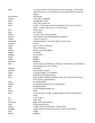 bubul 1. 1) sore on palm or sole. 2) corns on hooves of animals. 2. mem-bubul
repair, fix (net, etc.). 3. mem-bubul soar, rise skyward (of fire, swarm of
insects).
bubun-bubun (M) fontanel.
bubung 1 top, ridge. 2 ridgepole.
bubur porridge, gruel, mush.
bubus mem-bubus swarm out.
bubut 1. lathe. 2. mem-bubut 1) pull up, plick (grass, hair, etc.). 2) extract (a
thoot). 3. (Naut.) stay, brace. 4. k.o. bird, coucal.
bucu angle, corner.
buda see BUDHA.
budak 1 servant, slave. 2 (Lit.) youngster.
budanco rank in defense units during Japanese occupation.
budaya 1 culture. 2 practice.
budayawan cultural observer, o. who writes about art, drama, etc.
budayawi cultural.
budeg (Java) 1 deaf. 2 anonymous.
budel (Coll.) inheritance.
budeng (Java) k.o. ape, black gibbon.
budget see BUJET.
budgeter see BUJETER.
budha Buddha.
budhis Buddhist.
budhisme Buddhism.
budi 1 mind, reason, right thinking. 2 character. 3 sensibleness, reasonableness,
level-headedness. 4 trick, cunning.
budidaya cultivation.
budiman wise, prudent, sensible.
buduk 1. mangy (of dogs). 2. see BODOK.
budur prominent, protruding (of eyes).
bufe /bufet, buffet/ 1 buffet, side table, counter, bar. 2 food and drink stand,
lunch counter, refreshment bar.
bugar see SEGAR, SEHAT.
bugenfil k.o. flowering ornamental shru, bougainvillea.
bugil completely naked.
buh sound of blowing (candle, etc.).
buhuk goiter.
buhul 1. knot (of rope or string). 2. appear slightly or partly from beneath or
inside.
bui 1. jail. 2. buoy.
buih foam, froth.
buitenzorg Bogor in the colonial period.
bujah protruding, prominent.
bujang 1 single, unmarried. 2 bachelor. 3 male servant.
bujangga 1 sage, scholar, learned or wise person. 2 poet, man of letters.
bujet budget.
bujeter budgetary.
 