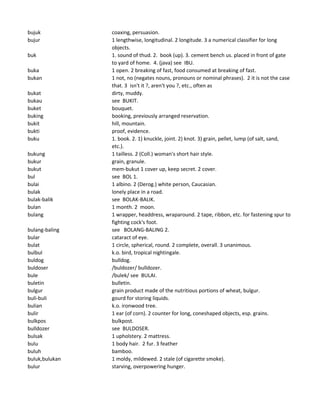 bujuk coaxing, persuasion.
bujur 1 lengthwise, longitudinal. 2 longitude. 3 a numerical classifier for long
objects.
buk 1. sound of thud. 2. book (up). 3. cement bench us. placed in front of gate
to yard of home. 4. (java) see IBU.
buka 1 open. 2 breaking of fast, food consumed at breaking of fast.
bukan 1 not, no (negates nouns, pronouns or nominal phrases). 2 it is not the case
that. 3 isn't it ?, aren't you ?, etc., often as
bukat dirty, muddy.
bukau see BUKIT.
buket bouquet.
buking booking, previously arranged reservation.
bukit hill, mountain.
bukti proof, evidence.
buku 1. book. 2. 1) knuckle, joint. 2) knot. 3) grain, pellet, lump (of salt, sand,
etc.).
bukung 1 tailless. 2 (Coll.) woman's short hair style.
bukur grain, granule.
bukut mem-bukut 1 cover up, keep secret. 2 cover.
bul see BOL 1.
bulai 1 albino. 2 (Derog.) white person, Caucasian.
bulak lonely place in a road.
bulak-balik see BOLAK-BALIK.
bulan 1 month. 2 moon.
bulang 1 wrapper, headdress, wraparound. 2 tape, ribbon, etc. for fastening spur to
fighting cock's foot.
bulang-baling see BOLANG-BALING 2.
bular cataract of eye.
bulat 1 circle, spherical, round. 2 complete, overall. 3 unanimous.
bulbul k.o. bird, tropical nightingale.
buldog bulldog.
buldoser /buldozer/ bulldozer.
bule /bulek/ see BULAI.
buletin bulletin.
bulgur grain product made of the nutritious portions of wheat, bulgur.
buli-buli gourd for storing liquids.
bulian k.o. ironwood tree.
bulir 1 ear (of corn). 2 counter for long, coneshaped objects, esp. grains.
bulkpos bulkpost.
bulldozer see BULDOSER.
bulsak 1 upholstery. 2 mattress.
bulu 1 body hair. 2 fur. 3 feather
buluh bamboo.
buluk,bulukan 1 moldy, mildewed. 2 stale (of cigarette smoke).
bulur starving, overpowering hunger.
 