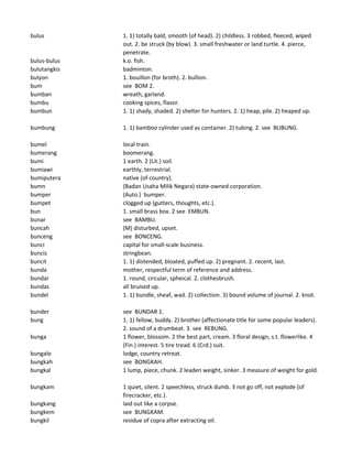 bulus 1. 1) totally bald, smooth (of head). 2) childless. 3 robbed, fleeced, wiped
out. 2. be struck (by blow). 3. small freshwater or land turtle. 4. pierce,
penetrate.
bulus-bulus k.o. fish.
bulutangkis badminton.
bulyon 1. bouillon (for broth). 2. bullion.
bum see BOM 2.
bumban wreath, garland.
bumbu cooking spices, flavor.
bumbun 1. 1) shady, shaded. 2) shelter for hunters. 2. 1) heap, pile. 2) heaped up.
bumbung 1. 1) bamboo cylinder used as container. 2) tubing. 2. see BUBUNG.
bumel local train.
bumerang boomerang.
bumi 1 earth. 2 (Lit.) soil.
bumiawi earthly, terrestrial.
bumiputera native (of country).
bumn (Badan Usaha Milik Negara) state-owned corporation.
bumper (Auto.) bumper.
bumpet clogged up (gutters, thoughts, etc.).
bun 1. small brass box. 2 see EMBUN.
bunar see BAMBU.
buncah (M) disturbed, upset.
bunceng see BONCENG.
bunci capital for small-scale business.
buncis stringbean.
buncit 1. 1) distended, bloated, puffed up. 2) pregnant. 2. recent, last.
bunda mother, respectful term of reference and address.
bundar 1. round, circular, spheical. 2. clothesbrush.
bundas all bruised up.
bundel 1. 1) bundle, sheaf, wad. 2) collection. 3) bound volume of journal. 2. knot.
bunder see BUNDAR 1.
bung 1. 1) fellow, buddy. 2) brother (affectionate title for some popular leaders).
2. sound of a drumbeat. 3. see REBUNG.
bunga 1 flower, blossom. 2 the best part, cream. 3 floral design, s.t. flowerlike. 4
(Fin.) interest. 5 tire tread. 6 (Crd.) suit.
bungalo lodge, country retreat.
bungkah see BONGKAH.
bungkal 1 lump, piece, chunk. 2 leaden weight, sinker. 3 measure of weight for gold.
bungkam 1 quiet, silent. 2 speechless, struck dumb. 3 not go off, not explode (of
firecracker, etc.).
bungkang laid out like a corpse.
bungkem see BUNGKAM.
bungkil residue of copra after extracting oil.
 