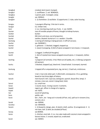 bungkuk crooked, bent (over), humped.
bungkul 1. cauliflower. 2. see BONGKOL.
bungkus 1 parcel, pack. 2 wrapper, wrap.
bunglai see BENGLE.
bunglon 1. 1) chameleon. 2) vacillator. 3) opportunist. 2. tube, valve housing.
bungsu 1 youngest offspring. 2 the last in series.
bungur k.o. timber tree.
buni 1. k.o. tree bearing small sour fruits. 2. see BUNYI.
bunian race of invisible people of forest, thought to kidnap humans.
bunker bunker.
buntak (M) short and stout, out of proportion.
buntal swollen, bloated. buntal-an 1 s.t. swollen. 2 bundle.
buntang 1 staring (of choking or dying person). 2 stiff (of carcass).
buntar see BUNDAR 1.
buntat 1. gallstone. 2. blocked, clogged, stopped up.
buntel 1. (Java) 1) wrapping. 2) dish of spices wrapped in taro leaves. 2. knapsack.
buntet 1 clogged. 2 stifled (of thoughts).
buntil 1. dish of roasted taro leaves wrapped around spices. 2. knapsack, clothes
bag.
bunting 1 pregnant (of animals). 2 full, filled out (of paddy, etc.). 3 (Derog.) pregnant
(of women).
buntu 1 blocked, stopped (up), dead end. 2 dead locked. 3 stumped, stymied.
buntung 1 lopped off or amputated (arm, leg, tail etc.). 2 bad luck, misfortune.
buntut 1 tail. 2 rear end, latter part. 3 aftermath, consequence. 4 k.o. gambling
based on last three digits of lottery.
bunuh mem-bunuh 1 kill. 2 put out, extinguish, quench, douse (fire, lamp). 3
remove, cross out, cancel. 4 plug (leak, hole).
bunut k.o. small tree.
bunyi 1 sound, nouse. 2 (LIng.) sound. 3 contents.
bupati regent, gvt. officer in charge of a regency.
bupet see BUFE.
bur sound of splashing.
bura spittle, spit.
burai ber-, mem-, ter- hang out in strands (of hair, etc), spill out in streams (rice,
cement, etc.).
burak see BORAK.
buraksa see BERAKSA.
buram 1. 1) blueprint, design, plan. 2) sketch, draft, outline. 3) unregistered. 2. 1)
not clear, dull. 2) dark, be clouded (of face).
buraq see BORAK.
buras 1. chitchat, smal talk. 2. k.o. rice cake made with coconut cream wrapped in
banana leaves. 3. erased, wiped out, eradicated.
burat see BOREH.
 