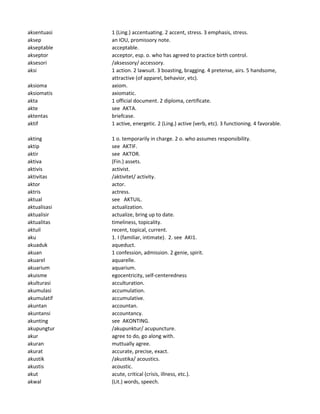 aksentuasi 1 (Ling.) accentuating. 2 accent, stress. 3 emphasis, stress.
aksep an IOU, promissory note.
akseptable acceptable.
akseptor acceptor, esp. o. who has agreed to practice birth control.
aksesori /aksessory/ accessory.
aksi 1 action. 2 lawsuit. 3 boasting, bragging. 4 pretense, airs. 5 handsome,
attractive (of apparel, behavior, etc).
aksioma axiom.
aksiomatis axiomatic.
akta 1 official document. 2 diploma, certificate.
akte see AKTA.
aktentas briefcase.
aktif 1 active, energetic. 2 (Ling.) active (verb, etc). 3 functioning. 4 favorable.
akting 1 o. temporarily in charge. 2 o. who assumes responsibility.
aktip see AKTIF.
aktir see AKTOR.
aktiva (Fin.) assets.
aktivis activist.
aktivitas /aktivitet/ activity.
aktor actor.
aktris actress.
aktual see AKTUIL.
aktualisasi actualization.
aktualisir actualize, bring up to date.
aktualitas timeliness, topicality.
aktuil recent, topical, current.
aku 1. I (familiar, intimate). 2. see AKI1.
akuaduk aqueduct.
akuan 1 confession, admission. 2 genie, spirit.
akuarel aquarelle.
akuarium aquarium.
akuisme egocentricity, self-centeredness
akulturasi acculturation.
akumulasi accumulation.
akumulatif accumulative.
akuntan accountan.
akuntansi accountancy.
akunting see AKONTING.
akupungtur /akupunktur/ acupuncture.
akur agree to do, go along with.
akuran muttually agree.
akurat accurate, precise, exact.
akustik /akustika/ acoustics.
akustis acoustic.
akut acute, critical (crisis, illness, etc.).
akwal (Lit.) words, speech.
 
