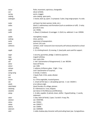 cacau fickle, inconstant, capricious, changeable.
caci abuse verbally.
cacing worm, maggot.
cadang suku-cadang spare parts.
cadangan 1 reseve, back up, spare. 2 a proposal. 3 plan, long-range project. 4 a vote.
cadar veil (worn by Islam women, bride, etc.).
cadas (Geol.) 1 sedimentary rock formation (such as sandstone or tuff). 2 rocky
ground or area.
cadel see CEDAL.
cadik 1. (Naut.) 1) leeboard. 2) outrigger. 2. (Coll.) ny- addicted. 3. see CERDIK.
cadok nearsighted, myopic.
cadong share, portion.
caela expression of exasperation.
caem (ca'em) (Sl.) cute.
cafetaria canteen, small restaurant (not necessarily self-selvice) attached to school
or office.
cagak 1. 1) a forking branch. 2) crossing. 2. (Java) pole, post used for support.
cagar 1 security, guarantee, pledge. 2 advence payment.
cagu /caguh/ whitlow.
cagut men- peck, bite.
cah 1. hah ! (exclamation of disagreement). 2. see BOCAH.
cahar loose (of feces).
cahari see CARI.
cahaya 1 radiance, brilliance, glow. 2 light. 3 ray.
cailah Lord ! (exclamation of surprise).
caing-caing in shreds, in tatters.
cair 1 liquid, fluid. 2 thin, weak, diluted.
cais reins.
caisim k.o. China vegetable, mustard greens.
cak 1. smack (of the lips). 2. cak-padang sparrow. 3. see CACAK 3.
cakah at an obtuse angle.
cakal-bakal (Java) founder of a village, pioneer.
cakalang (E. Indonesia) k.o. tuna, skipjack.
cakalele war dance in the Moluccas and Minahasa.
cakap 1. 1) able, capable. 2) adroid, clever, skillful. 3) good-looking. 2. words,
statement.
cakar 1 claw, talon (of birds). 2 paw. 3 scratch. 4 rasp, file.
cakatan see CEKATAN.
cakau see CEKAU.
cakep see CAKAP 1.
cakera see CAKRA.
cakeram see CAKRAM.
cakil 1 noble shadow-play character with protruding lower jaw. 2 prognathous.
 