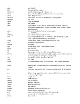 caklat see CIAKLAT.
cakra Vishnu's mythical weapon.
cakrabirawa presidential palace guards in Sukano era.
cakrak (Java) well-formed body, good-looking (of humans, animals).
cakram 1 disk. 2 (Sport) discus.
cakrawala 1 firmament, heavens, sky. 2 rotation of heavenly bodies.
cakrawati rule, sway.
cakruk (Java) small market.
cakue see CAKWE.
cakup 1. men-cakup 1) catch with the mouth, snap at. 2) arrest, round up
(prostitutes, illegal vendors, tramps). 3 embrace, entail, include. 2. (Java)
scoop, ladle out.
cakwe (China) k.o. fried cake, fritter of twisted dough.
cala see COLA-CALA.
calabikang k.o. multicolored cake made from rice.
calak 1. superimposed (of o. color on another). 2. (M) sharp-tongued, glib. 3.
(Java) o. who perfoms traditional circumcision.
calang 1 bare, almost leafles. 2 unadorned (of furniture, etc.).
calar laceration, scratch (on skin).
calincing k.o. weed.
caling 1. tusk, canine tooth. 2. see COLANG-CALING.
calipso see CALYPSO.
calit smear, stain, spot.
calo 1 passenger recruiter for public vehicles. 2 ticket scalper.
caloisme a mentality and system characterized by using the power of o.'s position for
personal gain (i.e., by farning out projects, etc.).
calon 1 candidate, aspirant. 2 applicant. 3 recruit.
caluk see ASAM.
calung 1. 1) bamboo water scoop. 2) cup for latex. 2. k.o. bamboo xylophone.
calypso (kalipso) 1 k.o. Latin American dance. 2 pomaded, brushed-back hair style
(1950s).
cam 1. interest, attention (us. only in negative constructions). 2. see KECAM.
cama 1. have a large appetite. 2. (calon mahasiswa) freshman, new university
student (during hazing).
camar seagull, tern.
camat subdistrict head.
cambah see KECAMBAH.
cambang whiskers, sideburns.
cambuk whip, cat-o-nine-tails.
cambul see CEMBUL.
cambung large bowl, tureen (for rice, fruit, etc.).
camca (Sumatra) tea or soup spoon.
cami (calon mahasiswi). female freshman (during hazing).
camik (menyamik) eat a little. (nyamik-an) snacks
camilan (Java) snacks.
 