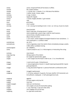 campa coarse, not ground finely (of tea leaves or coffee).
campah flat, insipid, tasteless.
campak 1. a throw, toss. 2. measles. 3. k.o. folk dance from Beliton.
campin 1 skillful, handy. 2 clever, adept.
camping in rags, in tatters.
campung lopped off, clipped.
campur 1 mixed, mingled, blended. 2. get involved.
camuk stab.
canai grind down.
canang crier's cymbal.
cancang 1. ter- cancang be standing on end. 2. men-, ny- 1) tie up. 2) put on a leash.
cancut (Java) loincloth.
canda (Java) 1 joke (esp. of teasing nature). 2 caprice.
candak sistim-candak-kulak system of gvt. credit for small investors.
candi ancient Hindu or Budhist temple or shrine.
candit (Naut.) fluke (of anchor).
candra 1. (Lit.) moon. candra-sangkala chronogram based on lunar calculations. 2.
men-candra give s.t. a symbol or label.
candrabirawa see AJI 1.
candradimuka 1 (Lit.) a legendary crater from which infants immediately emerge as adults.
2 (Mil.) officer candidate training.
candrasangkala see CANDRA 1.
candu 1 opium (ready for use). 2 s.t. hallucinogenic or intoxicating, like a drug.
candung meat cleaver.
cang-cing-cong (Derog.) speak a China dialect.
cangah ter-cangah be opened wide, agape.
cangak 1. men-cangak raise the head in order to see. 2. k.o. heronlike bird.
cangap 1 notch end of a pole. 2 forked branch.
canggah 1. two-pronged pole or branch. 2. (Java0 1) great-great-grandchild. 2 great-
great-grandparent.
canggai 1. long, decorative fingernail. 2. peanuts fried with a confectionery shell.
canggi /canggih/ sophisticated.
canggung 1. 1) clumsy, awkward. 2). gauche, ill at ease, bashful. 3) ill-mannered, curt.
4) insufficient, inadequate. 2. half-submerged tree trunk.
cangkang eggshell.
cangkat (in some regions only) low hill.
cangkel stuck fast.
cangkih-mangkih stick out in all directions.
cangkin men-cangkin carry by the hand while walking.
cangkir 1. cup, small mug. 2. spur (of a fowl, bird).
cangklek men-cangklek carry on the hips.
cangklong k.o. pipe with curved stem.
 