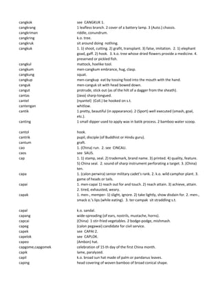 cangkok see CANGKUK 1.
cangkrang 1 leafless branch. 2 cover of a battery lamp. 3 (Auto.) chassis.
cangkriman riddle, conundrum.
cangkring k.o. tree.
cangkruk sit around doing nothing.
cangkuk 1. 1) shoot, cutting. 2) grafit, transplant. 3) false, imitation. 2. 1) elephant
goad, gaff. 2) hook. 3. k.o. tree whose dried flowers provide a medicine. 4.
preserved or pickled fish.
cangkul mattock, hoelike tool.
cangkum men-cangkum embrance, hug, clasp.
cangkung squat.
cangkup men-cangkup eat by tossing food into the mouth with the hand.
canguk men-canguk sit with head bowed down.
cangut protrude, stick out (as of the hilt of a dagger from the sheath).
cantas (Java) sharp-tongued.
cantel (nyantel) (Coll.) be hooked on s.t.
cantengan whitlow.
cantik 1 pretty, beautiful (in appearance). 2 (Sport) well executed (smash, goal,
etc.).
canting 1 small dipper used to apply wax in batik process. 2 bamboo water scoop.
cantol hook.
cantrik pupil, disciple (of Buddhist or Hindu guru).
cantum graft.
cao 1. (China) run. 2. see CINCAU.
caos see SAUS.
cap 1. 1) stamp, seal. 2) trademark, brand name. 3) printed. 4) quality, feature.
5) China seal. 2. sound of sharp instrument perforating a target. 3. (China)
ten.
capa 1. (calon perwira) senior military cadet's rank. 2. k.o. wild camphor plant. 3.
game of heads or tails.
capai 1. men-capai 1) reach out for and touch. 2) reach attain. 3) achieve, attain.
2. tired, exhausted, weary.
capak 1. men-, memper- 1) slight, ignore. 2) take lightly, show disdain for. 2. men-,
smack o.'s lips (while eating). 3. ter-campak sit straddling s.t.
capal k.o. sandal.
capang wide-spreading (of ears, nostrils, mustache, horns).
capcai (China) 1 stir-fried vegetables. 2 bodge-podge, mishmash.
capeg (calon pegawai) candidate for civil service.
capek see CAPAI 2.
capelok see CAPLOK.
capeo (Ambon) hat.
capgome,capgomek celebration of 15 th day of the first China month.
capik lame, paralyzed.
capil k.o. broad sun hat made of palm or pandanus leaves.
caping head covering of woven bamboo of broad conical shape.
 