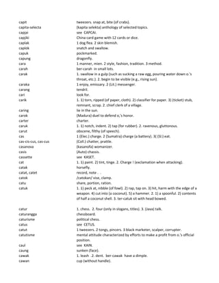 capit tweezers. snap at, bite (of crabs).
capita-selecta (kapita selekta) anthology of selected topics.
capjai see CAPCAI.
capjiki China card game with 12 cards or dice.
caplak 1 dog flea. 2 skin blemish.
caplok snatch and swallow.
capuk pockmarked.
capung dragonfly.
cara 1 manner, mien. 2 style, fashion, tradition. 3 method.
carah ber-carah in small lots.
carak 1. swallow in a gulp (such as sucking a raw egg, pouring water down o.'s
throat, etc.). 2. begin to be visible (e.g., rising sun).
caraka 1 enjoy, emissary. 2 (Lit.) messenger.
carang tendril.
cari look for.
carik 1. 1) torn, ripped (of paper, cloth). 2) classifier for paper. 3) (ticket) stub,
remnant, scrap. 2. chief clerk of a village.
caring lie in the sun.
carok (Madura) duel to defend o,'s honor.
carter charter.
caruk 1. 1) notch, indent. 2) tap (for rubber). 2. ravenous, gluttonous.
carut obscene, filthy (of speech).
cas 1 (Elec.) charge. 2 (Sumatra) charge (a battery). 3( (Sl.) eat.
cas-cis-cus, cas-cus (Coll.) chatter, prattle.
casanova (kasanofa) womanizer.
casis (Auto) chassis.
cassette see KASET.
cat 1. 1) paint. 2) tint, tinge. 2. Charge ! (exclamation when attacking).
catak horsefly.
catat, catet record, note . .
catok /catokan/ vise, clamp.
catu share, portion, ration.
catuk 1. 1) peck at, nibble (of fowl). 2) rap, tap on. 3) hit, harm with the edge of a
weapon. 4) cut into (a coconut). 5) a hammer. 2. 1) a spoonful. 2) contents
of half a coconut shell. 3. ter-catuk sit with head bowed.
catur 1. chess. 2. four (only in slogans, titles). 3. (Java) talk.
caturangga chessboard.
caturisme political chess.
catus see CETUS.
catut 1 tweezers. 2 tongs, pincers. 3 black marketer, scalper, corrupter.
catutisme mental attitude characterized by efforts to make a profit from o.'s official
position.
caul see KAIN.
caung sunken (face).
cawak 1. leash .2. dent. ber-cawak have a dimple.
cawan cup (without handle).
 