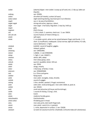 cedok (Jakarta) dipper. men-cedok 1 scoop up (of sand, etc.). 2 dip up, ladle out
(liquids).
cedong see CEDOK.
ceduk shrunken (of cheeks), sunken (of eyes).
cedut-cedut slight twitching feeling, low-level pain in an infection.
cegah say s.t. by way of prohibition.
cegak-cegak strong and active, vigorous, robust.
cegat men-cegat 1 hail (taxi), flag down. 2 way lay, hold up.
ceguk gulp.
cegukan (Coll.) hiccup.
cek 1. (Fin.) check. 2. examine, check out. 3. see ENCIK.
cek cek cek sound of pieces of metal striking e.o.
cekah split open.
cekak 1. se-cekak a pinch, what can be seized between finger and thumb. 2. 1)
short. 2) insufficient, inadequate. 3) too narrow, tight (of clothes). 4) rude,
coarse (behavior). 3. fight.
cekakak (cekikik) sound of laughter, giggles.
cekal stalwart, gallant.
cekalang see CAKALANG.
cekam 1.dibble. 2. see CENGKAM.
cekap 1. fight. 2. see CAKAP 1.
cekatan adroit, deft, adept.
cekau men-cekau grasp, seize.
cekcok quarrel, squabble, bicker, fall out.
cekek see CEKIK.
cekel stingy, miserly.
ceker 1 foot (esp. of birds). 2 claw.
cekeram see CENGKERAM.
ceki k.o. China card game.
cekibar flying lizard.
cekik men-cekik strangkle, choke, throttle.
cekikik sound of a giggle.
ceking 1 thin, slender, wasted. 2 frugal, economical.
cekit cekit-cekit small pricking pain. men-cekit nibble at, peck at.
ceklek see CEKLIK.
cekli small and attractive (of house and furnishings).
ceklik 1 sound of clicking. 2 (Ling.). click.
ceko Czech.
cekok medicine forcibly given.
cekoslowakia Czechoslovakia.
cekot-cekot throbbing pain in head.
ceku men-ceku prick, dent (with fingernail).
cekuh men-cekuh search (in o.'s pocket).
cekuk 1. niche, depression in surface. 2. see CEKOK.
cekukan 1) notch (in coconut trunk for a foothold). 2) thumb index (of a dictionary).
 