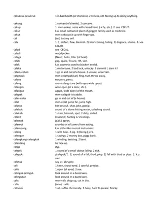 cekukrak-cekukruk 1 in bad health (of chickens). 2 listless, not feeling up to doing anything.
cekung 1 sunken (of cheeks). 2 concave.
cekup 1. men-cekup seize with closed hand ( a fly, etc.). 2. see CEKUT.
cekur k.o. small cultivated plant of gingger family used as medicine.
cekut men-cekut pick up with fingertips.
cel (sel) battery cell.
cela 1. 1) defect, flaw, blemish. 2) shortcoming, failing. 3) disgrace, shame. 2. see
CELAH.
celad see CEDAL.
celadi woodpecker.
celaga (Naut.) helm, tiller (of boat).
celah gap, space, fissure, rift, slot.
celak k.o. cosmetic used to blacken eyelid.
celaka 1 misfortune. 2 bad luck, unlucky. 3 dammit !, darn it !
celam-celum 1 go in and out of a house. 2 unsure, uncertain.
celampak men-celampak(kan) fling, hurl, throw away.
celana trousers, pants.
celang men-celang stare (with eyes wide open).
celangak wide open (of a door, etc.).
celangap agape, wide open (of the mouth.
celapak men-celapak-i straddle.
celas-celos go in and out of (a house).
celat men-celat jump far, jump high.
celatuk ber-celatuk chat, joke, gossip.
celebuk sound of a stone hitting water, splashing sound.
celekeh 1 stain, blemish, spot. 2 dirty, soiled.
celekit (nyelekit) hurting o.'s feelings.
celemek (Coll.) apron.
celemot crumbs or lefttovers from eating.
celempung k.o. zitherlike musical instrument.
celeng 1 wild boar. 2 pig. 3 (Derog.) jerk.
celengan 1 savings. 2 money box, piggy bank.
celengkang-celengkok 1 winding, twisting. 2 bent.
celentang lie face up.
celep dye.
celepik 1 sound of a small object falling. 2 tick.
celepok /celepuk/ 1. 1) sound of a fall, thud, plop. 2) fall with thud or plop. 2. k.o.
owl.
celetuk say s.t. abruptly.
celi 1 keen, sharp-eyed. 2 careful, precise.
celik 1 open (of eyes). 2 see.
celingak-celinguk look around in a dazed way.
celingukan look around in a dazed way.
celis men-celis chop up, cut in bits.
cello (selo) cello.
celomes 1 ail, suffer chronically. 2 fussy, hard to please, finicky.
 
