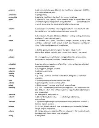 acronym kb. akronim,singkatan yang dibentuk dari huruf-huruf kata uraian. RADAR is
an a. RADAR adalah akronim.
acrophobe kb. penggamang.
acrophobia kb. gamang, (rasa) takut akan jatuh dari tempat yang tinggi
across kk. jarak lintas. right a. persis , tepat, melewati. to get a. menjelaskan. to put
a. membentangkan, menguraikan, mengutarakan. --across-the-board
ks. untuk semua.an a.-the-board raise kenaikan untuk semua.
acrostic kb. sanjak atau susunan kata-kata yang seluruh huruf-awal atau huruf-akhir
tiap-tiap barisnya merupakan sebuah kata atau nama diri.
act kb. 1 perbuatan, fi'il, paal. 2 tindakan 3 babak. 4 undang-undang, keputusan,
penetapan. 5 main-main, pura-pura.
action kb. 1 tindakan, aksi. 2 gerak. 3 kekuatan. 4 tenaga. a man of a. orang yg suka
bertindak. --actions j. 1 tindak-tanduk, tingkah-laku. His actions are those of
a child Tindak-tanduknya seperti kanak-kanak.
activa ks. 1 aktip, gesit, giat, bersemangat. 2 ikut giat. 3 hidup, masih
bekerja,aktip. 4 cepat menjalar, giat. 5 keras, kuat. 6 aktip. 7 giat, ramai.
activate kkt. 1 menggiatkan, menghidupkan, menggerakkan. to a. an association
menggerakkan suatu perkumpulan. 2 meradioaktipkan.
activation kb. penggerakan, penggiatan. a. of a milittary reseve unit penggerakan dari
suatu satuan cadang militer.
activator kb. 1 penggerak, penggiat. 2 katalis.
activism kb. aktipisme, aktivisme.
activist kb. aktivis.
activity kb. (j. -ties). 1 aktivitas, aktivitet, keaktivitetan. 2 kegiatan. 3 kesibukan,
keramaian.
actor kb.pemain/pelaku pria sandiwara atau film, aktor.
actress kb. pemain/pelaku wanita sandiwara/film.
actual ks. 1 sebenarnya. 2 memang betul-betul, sesungguhnya.
actuality kb. (j. -ties.) keadaan yang sebenarnya/sesungguhnya. in a. sebenarnya. He
looks 30 but in a. he's 40 Ia kelihatannya umur tigapuluh, tapi sebenarnya ia
umur empatpuluh.
actualize kkt. mewujudkan, melaksanakan.
actually kk. 1 benar-benar, betul-betul. 2 sebetulnya, sebenarnya,
sesungguhnya.
actuarial ks. yg berhubungan dengan penaksiran sebelumnya penetapan asuransi. a.
statistics statistik asuransi.
actuary kb. (j. -ries) aktuaris, penaksir yang kerjanya mempertimbangkan bahaya-
bahaya, ongkos-ongkos dsb.
actuate kkt. menggerakkan, menjalankan. She was actuated by the finest motives Ia
digerakkan oleh alasan-alasan yang paling baik.
acuity kb. ketajaman.
 