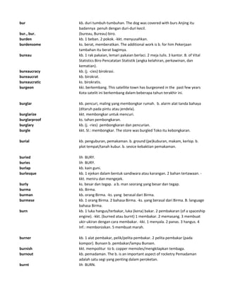 bur kb. duri tumbuh-tumbuhan. The dog was covered with burs Anjing itu
badannya penuh dengan duri-duri kecil.
bur., bur. (bureau, Bureau) biro.
burden kb. 1 beban. 2 pokok. -kkt. menyusahkan.
burdensome ks. berat, memberatkan. The additional work is b. for him Pekerjaan
tambahan itu berat bagimya.
bureau kb. 1 rak pakaian, lemari pakaian berlaci. 2 meja tulis. 3 kantor. B. of Vital
Statistics Biro Pencatatan Statistik (angka kelahiran, perkawinan, dan
kematian).
bureaucracy kb. (j. -cies) birokrasi.
bureaucrat kb. birokrat.
bureaucratic ks. birokratis.
burgeon kki. berkembang. This satellite town has burgeoned in the past few years
Kota satelit ini berkembang dalam beberapa tahun terakhir ini.
burglar kb. pencuri, maling yang membongkar rumah. b. alarm alat tanda bahaya
(ditaruh pada pintu atau jendela).
burglarize kkt. membongkar untuk mencuri.
burglarproof ks. tahan pembongkaran.
burglary kb. (j. -ries) pembongkaran dan pencurian.
burgle kkt. Sl.: membongkar. The store was burgled Toko itu kebongkaran.
burial kb. penguburan, pemakaman. b. ground (pe)kuburan, makam, kerlop. b.
plot tempat/tanah kubur. b. sevice kebaktian pemakaman.
buried lih BURY.
buries lih BURY.
burlap kb. kain guni.
burlesque kb. 1 ejekan dalam bentuk sandiwara atau karangan. 2 bahan tertawaan. -
kkt. meniru dan mengejek.
burly ks. besar dan tegap. a b. man seorang yang besar dan tegap.
burma kb. Birma.
burman kb. orang Birma. -ks. yang berasal dari Birma.
burmese kb. 1 orang Birma. 2 bahasa Birma. -ks. yang berasal dari Birma. B. language
bahasa Birma.
burn kb. 1 luka hangus/terbakar, luka (kena) bakar. 2 pembakaran (of a spaceship
engine). -kkt. (burned atau burnt) 1 membakar. 2 memasang. 3 membuat
ukir-ukiran dengan cara membakar. -kki. 1 menyala. 2 panas. 3 hangus. 4
Inf.: memboroskan. 5 membuat marah.
burner kb. 1 alat pembakar, pelik/pelita pembakar. 2 pelita pembakar (pada
kompor). Bunsen b. pembakar/lampu Bunsen.
burnish kkt. mempolitur to b. copper memoles/mengkilapkan tembaga.
burnout kb. pemadaman. The b. is an important aspect of rocketry Pemadaman
adalah satu segi yang penting dalam peroketan.
burnt lih BURN.
 