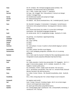 burp kb. Inf.: serdawa. -kkt. menepuk punggung supaya serdawa. -kki.
beserdawa. The baby burped Bayi itu beserdawa.
burr kb. 1 '= BUR. 2 aksen, lagu. 3 bunyi "r" yang berat.
burrow kb. liang. -kkt. menggali. -kkt. 1 bersembunyi. 2 mencari-cari dengan
meraba. 3 menggali liang.
bursar kb. bendaharawan (pada suatu perguruan tinggi).
bursitis kb. radang kandung lendir.
burst kb. ledakan. -kkt. (burst) membuka keras. -kki. 1 meledak (pecah). 2 penuh.
bury kkt. (buried) 1 mengubur. 2 memendam. 3 melupakan. -buried treasure
harta karun, harta yang tersembunyi. -burying ground kuburan, makam,
kerlop.
bus kb. (j. busses atau buses). bis, otobis. Sl.: to miss the b. kehilangan
kesempatan. -kkt. (bus(s)ed) mengangkut dengan bis.
bush kb. semak-semak. -kkt. Sl.: menghabiskan tenaga. -bushed ks. Sl.: lelah.
bushel kb. gantang. a b. of potatoes segantang kentang.
bushelful kb. segantang.
bushing kb. 1 ring. 2 paking.
busied lih BUSY.
busily lih BUSY.
business kb. 1 perusahaan. 2 urusan. 3 usaha b. school sekolah dagang. b. woman
usahawati.
businesslike ks. praktis, cekatan. bersifat urusan dagang.
businessman kb. (j. -men). pedagang, pengusaha, usahawan. He's a b. Ia seorang
pedagang.
busman kb. (j. -men). sopir bis. busman's holiday hari libur yang dipergunakan untuk
mengerjakan sesuatu yang biasa dikerjakan tiap-tiap hari kerja.
busses lih BUS.
bust kb. 1 dada, payudara. 2 potret atau patung dada. 3 Sl.: kegagalan. -kkt. Sl.: 1
gagal. 2 menurunkan pangkat. -kki. Sl.: meledak. -busted ks. Sl.: 1 falit,
bangkrut. 2 pecah, patah, putus.
bustle kb. 1 kesibukan. 2 Cloth.: rangka untuk rok wanita. -kki. buru-buru.
bustup kb. Sl.: perselisihan, percekcokan. They had a b. and were finally divorced
Mereka berselisih dan akhirnya bercerai.
busy ks. 1 sibuk. 2 ramai. 3 bicara. -kkt. (busied) menyibukkan, sibuk. -busily kk.
sibuk.
busybody. kb. (j. -dies). orang yang suka ikut campur dengan urusan orang lain.
busywork kb. kegiatan asyik-sendiri.
but ksam. 1 tetapi. 2 kecuali. 3 meskipun begitu. -kkt. B. me no buts Jangan
mencari-cari/mengemukan alasan-alasan.
butane kb. sejenis gas hidrocarbon yang tidak berwarna.
butcher kb. 1 tukang daging, jagal. 2 pembunuh. -kkt. 1 menyembelih, memotong. 2
membunuh. 3 Inf.: merusak.
 