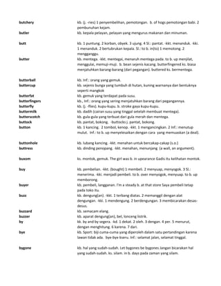 butchery kb. (j. -ries) 1 penyembelihan, pemotongan. b. of hogs pemotongan babi. 2
pembunuhan kejam.
butler kb. kepala pelayan, pelayan yang mengurus makanan dan minuman.
butt kb. 1 puntung. 2 korban, obyek. 3 ujung. 4 Sl.: pantat. -kkt. menanduk. -kki.
1 menanduk. 2 bertubrukan kepala. Sl.: to b. in(to) 1 memotong. 2
mengganggu.
butter kb. mentega. -kkt. mentegai, menaruh mentega pada. to b. up menjilat,
menggulai, memuji-muji. b. bean sejenis kacang. butterfingered ks. biasa
menjatuhkan barang-barang (dari pegangan). buttered ks. bermentega.
butterball kb. Inf.: orang yang gemuk.
buttercup kb. sejenis bunga yang tumbuh di hutan, kuning warnanya dan bentuknya
seperti mangkok
butterfat kb. gemuk yang terdapat pada susu.
butterfingers kb., Inf.: orang yang sering menjatuhkan barang dari pegangannya.
butterfly kb. (j. -flies). kupu-kupu. b. stroke gaya kupu-kupu.
buttermilk kb. dadih (cairan susu yang tinggal setelah membuat mentega).
butterscotch kb. gula-gula yang terbuat dari gula merah dan mentega.
buttock kb. pantat, bokong. -buttocks j. pantat, bokong.
button kb. 1 kancing. 2 tombol, kenop. -kkt. 1 mengancingkan. 2 Inf.: menutup
mulut. Inf.: to b. up menyelesaikan dengan cara yang memuaskan (a deal).
buttonhole kb. lubang kancing. -kkt. menahan untuk bercakap-cakap (s.o.)
buttress kb. dinding penopang. -kkt. menahan, menunjang (a wall, an argument).
buxom ks. montok, gemuk. The girl was b. in upearance Gadis itu kelihatan montok.
buy kb. pembelian. -kkt. (bought) 1 membeli. 2 menyuap, menyogok. 3 Sl.:
menerima. -kki. menjadi pembeli. to b. over menyogok, menyuap. to b. up
memborong.
buyer kb. pembeli, langganan. I'm a steady b. at that store Saya pembeli tetap
pada toko itu.
buzz kb. dengung(an). -kkt. 1 terbang diatas. 2 memanggil dengan alat
dengungan. -kki. 1 mendengung. 2 berdengungan. 3 membicarakan desas-
desus.
buzzard kb. semacam elang.
buzzer kb. aparat dengung(an), bel, lonceng listrik.
by kk. by and by segera. -kd. 1 dekat. 2 oleh. 3 dengan. 4 per. 5 menurut,
dengan menghitung. 6 karena. 7 dari.
bye kb. Sport: biji cuma-cuma yang diperoleh dalam satu pertandingan karena
lawan tidak ada. bye-bye kseru. Inf.: selamat jalan, selamat tinggal.
bygone kb. hal yang sudah-sudah. Let bygones be bygones Jangan bicarakan hal
yang sudah-sudah. ks. silam. in b. days pada zaman yang silam.
 