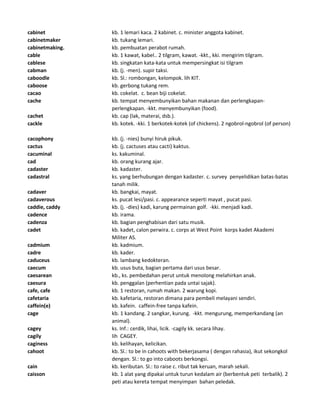cabinet kb. 1 lemari kaca. 2 kabinet. c. minister anggota kabinet.
cabinetmaker kb. tukang lemari.
cabinetmaking. kb. pembuatan perabot rumah.
cable kb. 1 kawat, kabel.. 2 tilgram, kawat. -kkt., kki. mengirim tilgram.
cablese kb. singkatan kata-kata untuk mempersingkat isi tilgram
cabman kb. (j. -men). supir taksi.
caboodle kb. Sl.: rombongan, kelompok. lih KIT.
caboose kb. gerbong tukang rem.
cacao kb. cokelat. c. bean biji cokelat.
cache kb. tempat menyembunyikan bahan makanan dan perlengkapan-
perlengkapan. -kkt. menyembunyikan (food).
cachet kb. cap (lak, materai, dsb.).
cackle kb. kotek. -kki. 1 berkotek-kotek (of chickens). 2 ngobrol-ngobrol (of person)
cacophony kb. (j. -nies) bunyi hiruk pikuk.
cactus kb. (j. cactuses atau cacti) kaktus.
cacuminal ks. kakuminal.
cad kb. orang kurang ajar.
cadaster kb. kadaster.
cadastral ks. yang berhubungan dengan kadaster. c. survey penyelidikan batas-batas
tanah milik.
cadaver kb. bangkai, mayat.
cadaverous ks. pucat lesi/pasi. c. appearance seperti mayat , pucat pasi.
caddie, caddy kb. (j. -dies) kadi, karung permainan golf. -kki. menjadi kadi.
cadence kb. irama.
cadenza kb. bagian penghabisan dari satu musik.
cadet kb. kadet, calon perwira. c. corps at West Point korps kadet Akademi
Militer AS.
cadmium kb. kadmium.
cadre kb. kader.
caduceus kb. lambang kedokteran.
caecum kb. usus buta, bagian pertama dari usus besar.
caesarean kb., ks. pembedahan perut untuk menolong melahirkan anak.
caesura kb. penggalan (perhentian pada untai sajak).
cafe, cafe kb. 1 restoran, rumah makan. 2 warung kopi.
cafetaria kb. kafetaria, restoran dimana para pembeli melayani sendiri.
caffein(e) kb. kafein. caffein-free tanpa kafein.
cage kb. 1 kandang. 2 sangkar, kurung. -kkt. mengurung, memperkandang (an
animal).
cagey ks. Inf.: cerdik, lihai, licik. -cagily kk. secara lihay.
cagily lih CAGEY.
caginess kb. kelihayan, kelicikan.
cahoot kb. Sl.: to be in cahoots with bekerjasama ( dengan rahasia), ikut sekongkol
dengan. Sl.: to go into caboots berkongsi.
cain kb. keributan. Sl.: to raise c. ribut tak keruan, marah sekali.
caisson kb. 1 alat yang dipakai untuk turun kedalam air (berbentuk peti terbalik). 2
peti atau kereta tempat menyimpan bahan peledak.
 