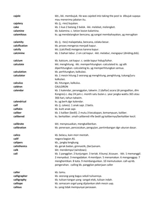 cajole kkt., kki. membujuk. He was cajoled into taking the post Ia dibujuk supaya
mau menerima jabatan itu.
cajolery kb. (j, -ries) bujukan.
cake kb. 1 kue.2 batang.3 balok. -kki. melekat, melengket.
calamine kb. kalamina. c. lotion losion kalamina.
calamitous ks. yg mendatangkan bencana, yg sangat membahayakan, yg merugikan
calamity kb. (j. -ties) malapetaka, bencana, celaka besar.
calcification kb. proses mengeras menjadi kapur.
calcify kki. (calcified) mengeras karena kapur.
calcimine kb. 1 bahan labur. 2 sm cat kapur. -kkt. melabur, mengapur (dinding,dsb).
calcium kb. kalsium, zat kapur. c. oxide kapur hidup/tohor.
calculate kkt. menghitung. -kki. memperhitungkan.-calculated ks. yg sdh
diperhitungkan.-calculating ks. yg memperhitungkan semua.
calculation kb. perhitungkan, kalkulasi.
calculator kb. 1 mesin hitung.2 seorang yg menghitung, penghitung, tukang/juru
kalkulasi.
calculus kb. hitungan, kalkulus.
caldron CAULDRON
calendar kb. 1 kalendar, penanggalan, takwim. 2 (daftar) acara (di pengadilan, dlm
Kongres).c. day 24 jam c. month satu bulan.c. year jangka waktu 365 atau
366 hari, tahun takwim.
calendrical ks. yg berh.dgn kalendar.
calf kb. (j. calves). 1 anak sapi. 2 betis.
calfskin kb. kulit anak sapi.
caliber kb. 1 kaliber (bedil). 2 mutu.3 kecakapan, kemampuan, kaliber.
calibered ks. berkaliber. small-calibered rifle bedil yg kalibernya/berkaliber kecil.
calibrate kkt. menyesuaikan, mengkaliberkan.
calibration kb. peneraan, pencocokan, pengujian, pertimbangan dgn ukuran dasar.
calico kb. belacu, kain mori mentah.
calif negara bagian AS.
calipers kb., jangka lengkung.
calisthenics kb. gerak badan, gimnastik, (ber)senam.
calk kkt. mendempul (windows).
call kb. 1 panggilan. 2 kunjungan. 3 teriak. 4 bunyi, kicauan. -kkt. 1 memanggil.
2 menyebut. 3 mengadakan. 4 menilpon. 5 menamakan. 6 menganggap. 7
menghentikan. 8 kata. 9 membangunkan. 10 memutuskan. call-up kb.
pengerahan. -calling kb. panggilan pekerjaan caller
caller kb. tamu.
calligrapher kb. seorang yang bagus sekali tulisannya.
calligraphy kb. tulisan tangan yang sangat elok, tulisan indah.
calliope kb. semacam orgel yang dijalankan oleh mesin uap.
callous ks. yang tidak mempunyai perasaan.
 