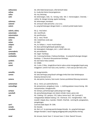 callousness kb. sifat tidak berperasaan, sifat berkulit tebal.
callow ks. muda dan belum berpengalaman.
callus kb. risa, belulang.
calm kb. ketenangan, reda. -ks. tenang, reda. -kkt. 1 menenangkan. 2 bereda. -
calmly kk. dengan tenang, nguler kambang.
calmness kb. ketenangan, keredaan.
calomel kb. semacam obat pencahar, urus-urus.
caloric ks. yang berhubungan dengan kalori. c. content jumlah kadar kalori.
calorie, calory kb. (j. -ries) kalori.
calumniate kkt. memfitnah.
calumniation kb. pemfitnahan.
calumny kb. (j. -nies) fitnah.
calve kkt. melahirkan anak sapi.
calves lih CALF.
calypso kb., ks. kalipso. c. music musik kalipso
calyx kb. daun pelindung/kelopak (pada bunga).
cam kb. bubung(an), hubungan, sisir. c. whell roda sisir.
camaraderie kb. persahabatan.
cambodia kb. negeri Kamboja.
cambodian kb. 1 seorang Kamboja. 2 bahasa Kamboja. -ks yang berhubungan dengan
Kamboja. C. literature Kesusasteraan Kamboja.
cambric kb. kain katun halus (sekali).
came lih COME.
camel kb. 1 unta. 2 Ship.: tengki/drum berisi udara untuk mengangkat kapal yang
tenggelam. camel's hair bulu unta, kamhar. c.-hair coat jas dari bulu unta.
camellia kb. bunga kamelia.
cameo kb. batu berharga yang diasah sehingga timbul dan latar belakangnya
biasanya berwarna lain.
camera kb. alat potret, kamera, foto tustel. Camera prohibited Dilarang memotret.
cameraman kb. (j. -men). juru potret/kamera.
camouflage kb. penyamaran, pengabuan mata. c. clothing pakaian macan loreng. -kkt.
menyamarkan, mengkamuflir.
campus kb. kampus, perkampungan pada perguruan tinggi.
camshaft kb. poros/batang dengan sisir dalam silinder mesin, poros nok.
can kb. 1 kaleng. 2 Sl.: penjara. 3 Sl.: kakus, kamar kecil. -kkt. (canned) 1
mengawetkan didalam kaleng. 2 Sl.: memecat. 3 Sl.: menghentikan. -kkb.
(could) 1 dapat, bisa. 2 pandai. 3 boleh. 4 berhak. -canning kb. pengawetan,
pengalengan.
can't (cannot) tidak dapat. lih CAN.
canada kb. Kanada.
canadian kb. She's a C. Ia seorang wanita bangsa Kanada. -ks. yang berhubungan
dengan Kanada C. bacon daging panggang babi yang dikukus-kering.
canal kb. terusan, kanal. Suez C. terusan Suez. C. Zone Daerah Terusan.
 