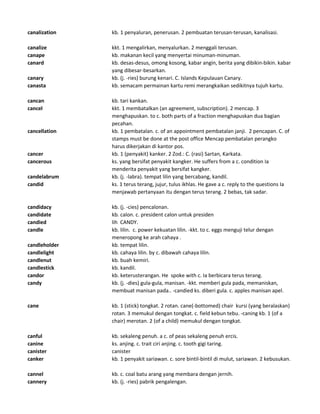 canalization kb. 1 penyaluran, penerusan. 2 pembuatan terusan-terusan, kanalisasi.
canalize kkt. 1 mengalirkan, menyalurkan. 2 menggali terusan.
canape kb. makanan kecil yang menyertai minuman-minuman.
canard kb. desas-desus, omong kosong, kabar angin, berita yang dibikin-bikin. kabar
yang dibesar-besarkan.
canary kb. (j. -ries) burung kenari. C. Islands Kepulauan Canary.
canasta kb. semacam permainan kartu remi merangkaikan sedikitnya tujuh kartu.
cancan kb. tari kankan.
cancel kkt. 1 membatalkan (an agreement, subscription). 2 mencap. 3
menghapuskan. to c. both parts of a fraction menghapuskan dua bagian
pecahan.
cancellation kb. 1 pembatalan. c. of an appointment pembatalan janji. 2 pencapan. C. of
stamps must be done at the post office Mencap pembatalan perangko
harus dikerjakan di kantor pos.
cancer kb. 1 (penyakit) kanker. 2 Zod.: C. (rasi) Sartan, Karkata.
cancerous ks. yang bersifat penyakit kangker. He suffers from a c. condition Ia
menderita penyakit yang bersifat kangker.
candelabrum kb. (j. -labra). tempat lilin yang bercabang, kandil.
candid ks. 1 terus terang, jujur, tulus ikhlas. He gave a c. reply to the questions Ia
menjawab pertanyaan itu dengan terus terang. 2 bebas, tak sadar.
candidacy kb. (j. -cies) pencalonan.
candidate kb. calon. c. president calon untuk presiden
candied lih CANDY.
candle kb. lilin. c. power kekuatan lilin. -kkt. to c. eggs menguji telur dengan
meneropong ke arah cahaya .
candleholder kb. tempat lilin.
candlelight kb. cahaya lilin. by c. dibawah cahaya lilin.
candlenut kb. buah kemiri.
candlestick kb. kandil.
candor kb. keterusterangan. He spoke with c. Ia berbicara terus terang.
candy kb. (j. -dies) gula-gula, manisan. -kkt. memberi gula pada, memaniskan,
membuat manisan pada.. -candied ks. diberi gula. c. apples manisan apel.
cane kb. 1 (stick) tongkat. 2 rotan. cane(-bottomed) chair kursi (yang beralaskan)
rotan. 3 memukul dengan tongkat. c. field kebun tebu. -caning kb. 1 (of a
chair) merotan. 2 (of a child) memukul dengan tongkat.
canful kb. sekaleng penuh. a c. of peas sekaleng penuh ercis.
canine ks. anjing. c. trait ciri anjing. c. tooth gigi taring.
canister canister
canker kb. 1 penyakit sariawan. c. sore bintil-bintil di mulut, sariawan. 2 kebusukan.
cannel kb. c. coal batu arang yang membara dengan jernih.
cannery kb. (j. -ries) pabrik pengalengan.
 
