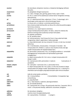 acumen kb. kecerdasan, ketajaman. business a. ketajaman berdagang, kelihaian
berusaha.
acupuncture kb. pengobatan dengan tusuk jarum.
acute ks. 1 akut. 2 hangat, akut, genting, gawat.3 halus, tajam. 4 teliti.
acutely kk. He is a. aware of his weaknesses Ia benar-benar mengetahui tentang
kelemahannya.
ad kb. 1 ('= advertisement) iklan, adpertensi. 2 Tenn.: ('=advantage). ad in
keuntungan untuk yang serve. ad out keuntungan lawan.
ad hoc ks. khusus utk s.s.t.maksud. a.commitee panitia khusus.
ad infinitium terus menerus,tiada hentinya.We can discus this a.Kita bisa perbincangkan
hal ini terus-menerus.
ad interim sementara. an a. report laporan sementara.
ad-nauseam sampai membosankan/memualkan. He talks a. about his relatives Dia
berbicara tentang sanak saudaranya sampai memualkan.
adage kb. pepatah, peribahasa.
adagio ks., kk. perlahan-lahan.
adam kb. manusia pertama. I don't know him from A. Saya sekali-kali tidak
mengenalnya. Adam's apple lekum. halkum,jakun(g)
adamant ks. tetap tidak berubah, tak mau menyerah. He was a. Ia tak mau merubah
pikirannya.
adapt kkt. 1 membiasakan, menyesuaikan. 2 menyadur.3 merubah. --kki.
menyesuaikan diri. Children a. easily to new situations Anak-anak dgn
mudah menyesuaikan diri kepada keadaan baru.
adaptability kb. pencocokan, penyesuaian. His a. to changing conditions is remarkable
Kesanggupannya menyesuaikan diri kpd keadaan yg berubah
mengagumkan.
adaptable ks. dapat menyesuaikan diri. He is very a. Ia dapat menyesuaikan diri
dengan mudah.
adaptation kb. 1 penyesuaian (diri), pencocokan. 2 saduran. 3 penyaduran. 4
perubahan.
adapter, adaptor kb. 1 penyadur. 2 pencocok. lens. a. pencocokan lensa.
adaptive ks. dapat menyesuaikan diri. He is quite a. to the new situation Ia dapat
menyesuaikan diri dengan mudah kpd keadaan baru itu. a. coloring of a
chameleon warna bunglon yang dapat berubah-ubah menurut keadaan.
adc (aide-de-camp) ajudan, pembantu.
add kkt. 1 menjumlahkan. 2 menambahkan. 3 mengatakan lagi,
menyambung.
added ks. yang ditambah.
addendum kb. (j. -nda) lampiran, suplemen, (barang) tambahan.
adder kb. ular biludak (berbisa).
addict kb. 1 pe(n)candu.He's a drug a. Dia pe(n)candu obat bius. 2 pecandu. She's a
movie a. Dia pecandu bioskop. addicted ks. kecanduan, ketagihan.
addiction kb. kecanduan, ketagihan. .
adding machine mesin hitung/tambah/jumlah.
addition kb. 1 penjumlahan. 2 tambahan ( ruangan ).
 