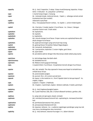 capacity kb. (j. -ties) 1 kapasitas. 2 cakap. 3 daya muat/tampung, kapasitas. 4 daya
tahan. 5 kekuatan. -ks. yang besar jumlahnya.
cape 1 mantel tanpa lengan. 2 tanjung
caper kb. melonjak-lonjak, meloncat-loncat, - Capers j. sebangsa semak-semak
(tumbuhan kecil dan rendah)
capful sebanyak isi peci/topi
capillary kb (j. -ries) pipa/pembuluh rambut, -ks. kapiler. c. action tindak kapiler.
capital kb. 1 ibu kota. 2 modal, kapital. 3 huruf besar. -ks. 1 besar. 2 dengan
ancaman hukum mati. 3 baik sekali.
capitalism kb. kapitalisme.
capitalist kb. kapitalis.
capitalistic ks. kapitalistis.
capitalize kkt. menulis dengan huruf besar. Proper names are capitalized Nama diri
ditulis dengan huruf besar.
capitation kb. pajak perseorangan yang sama buat tiap orang.
capitol kb. gedung Dewan Perwakilan Rakyat Negarabagian.
capitulate kki. menyerah, berkapitulasi.
capitulation kb. 1 penyerahan, kapitulasi. 2 uraian ringkas, garis besar.
capon kb. ayam kebiri.
caprice kb. perubahan pikiran dengan tiba-tiba (tanpa sebab-sebab yang nyata).
capricious ks. tak terduga-duga, berubah-ubah.
capriciousness kb. ketidakteraturan.
capricorn kb. Makara (nama gugusan bintang).
caps. 1 (capital letter) huruf besar. 2 (capitalize) menulis dengan huruf besar.
capsize kkt., kkt. terbalik. The ship capsized in heavy seas Kapal itu terbalik kena
ombak besar di laut.
capstan kb. putaran/paksi jangkar.
capstone kb. puncak. the c. of a career puncak karir.
capsule kb. kapsul. is the medicine in c. form? Apakah obat itu berupa kapsul? -ks.
singkat, ringkas.
capt. (captain) 1 Kapten. 2 Nakhoda.
captain kb. 1 kapten. 2 pemimipin, kapten. 3(ship's) nakhoda. 4 tokoh, pemimpin
captaincy kb. (j. -ties) tingkatan/pangkat kapten.
caption kb. 1 judul halaman, bab, dsb. 2 tulisan dibawah karikatur, gambar, dsb.
captious ks. yang suka cari gara-gara, bawel, cerewet.
captivate kkt. memikat/menawan/menarik hati -captivating ks. menawan/memikat
hati.
captivation kb. pemikatan/penawanan hati, pesona.
captivator kb. penawan/pemikat/penarik hati.
captive kb. tawanan, tahanan. -ks. c. audience segolongan pendengar yang mau tak
mau harus mendengarkan atau menonton.
captivity kb. (j. -ties) tahanan, tawanan kurungan. in c. dalam tahanan
 