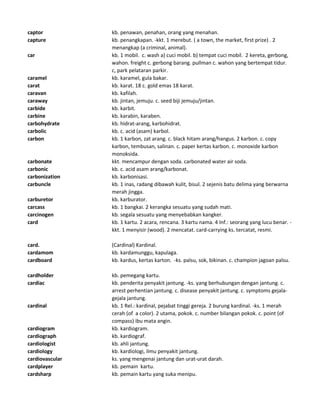 captor kb. penawan, penahan, orang yang menahan.
capture kb. penangkapan. -kkt. 1 merebut. ( a town, the market, first prize) . 2
menangkap (a criminal, animal).
car kb. 1 mobil. c. wash a) cuci mobil. b) tempat cuci mobil. 2 kereta, gerbong,
wahon. freight c. gerbong barang. pullman c. wahon yang bertempat tidur.
c, park pelataran parkir.
caramel kb. karamel, gula bakar.
carat kb. karat. 18 c. gold emas 18 karat.
caravan kb. kafilah.
caraway kb. jintan, jemuju. c. seed biji jemuju/jintan.
carbide kb. karbit.
carbine kb. karabin, karaben.
carbohydrate kb. hidrat-arang, karbohidrat.
carbolic kb. c. acid (asam) karbol.
carbon kb. 1 karbon, zat arang. c. black hitam arang/hangus. 2 karbon. c. copy
karbon, tembusan, salinan. c. paper kertas karbon. c. monoxide karbon
monoksida.
carbonate kkt. mencampur dengan soda. carbonated water air soda.
carbonic kb. c. acid asam arang/karbonat.
carbonization kb. karbonisasi.
carbuncle kb. 1 inas, radang dibawah kulit, bisul. 2 sejenis batu delima yang berwarna
merah jingga.
carburetor kb. karburator.
carcass kb. 1 bangkai. 2 kerangka sesuatu yang sudah mati.
carcinogen kb. segala sesuatu yang menyebabkan kangker.
card kb. 1 kartu. 2 acara, rencana. 3 kartu nama. 4 Inf.: seorang yang lucu benar. -
kkt. 1 menyisir (wood). 2 mencatat. card-carrying ks. tercatat, resmi.
card. (Cardinal) Kardinal.
cardamom kb. kardamunggu, kapulaga.
cardboard kb. kardus, kertas karton. -ks. palsu, sok, bikinan. c. champion jagoan palsu.
cardholder kb. pemegang kartu.
cardiac kb. penderita penyakit jantung. -ks. yang berhubungan dengan jantung. c.
arrest perhentian jantung. c. disease penyakit jantung. c. symptoms gejala-
gejala jantung.
cardinal kb. 1 Rel.: kardinal, pejabat tinggi gereja. 2 burung kardinal. -ks. 1 merah
cerah (of a color). 2 utama, pokok. c. number bilangan pokok. c. point (of
compass) ibu mata angin.
cardiogram kb. kardiogram.
cardiograph kb. kardiograf.
cardiologist kb. ahli jantung.
cardiology kb. kardiologi, ilmu penyakit jantung.
cardiovascular ks. yang mengenai jantung dan urat-urat darah.
cardplayer kb. pemain kartu.
cardsharp kb. pemain kartu yang suka menipu.
 
