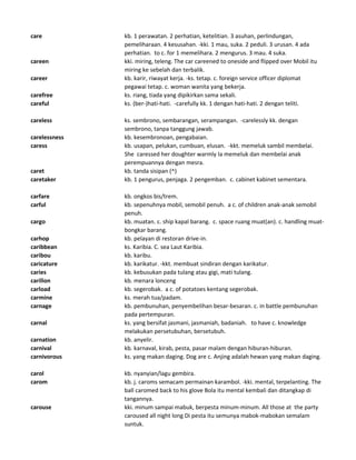 care kb. 1 perawatan. 2 perhatian, ketelitian. 3 asuhan, perlindungan,
pemeliharaan. 4 kesusahan. -kki. 1 mau, suka. 2 peduli. 3 urusan. 4 ada
perhatian. to c. for 1 memelihara. 2 mengurus. 3 mau. 4 suka.
careen kki. miring, teleng. The car careened to oneside and flipped over Mobil itu
miring ke sebelah dan terbalik.
career kb. karir, riwayat kerja. -ks. tetap. c. foreign service officer diplomat
pegawai tetap. c. woman wanita yang bekerja.
carefree ks. riang, tiada yang dipikirkan sama sekali.
careful ks. (ber-)hati-hati. -carefully kk. 1 dengan hati-hati. 2 dengan teliti.
careless ks. sembrono, sembarangan, serampangan. -carelessly kk. dengan
sembrono, tanpa tanggung jawab.
carelessness kb. kesembronoan, pengabaian.
caress kb. usapan, pelukan, cumbuan, elusan. -kkt. memeluk sambil membelai.
She caressed her doughter warmly Ia memeluk dan membelai anak
perempuannya dengan mesra.
caret kb. tanda sisipan (^)
caretaker kb. 1 pengurus, penjaga. 2 pengemban. c. cabinet kabinet sementara.
carfare kb. ongkos bis/trem.
carful kb. sepenuhnya mobil, semobil penuh. a c. of children anak-anak semobil
penuh.
cargo kb. muatan. c. ship kapal barang. c. space ruang muat(an). c. handling muat-
bongkar barang.
carhop kb. pelayan di restoran drive-in.
caribbean ks. Karibia. C. sea Laut Karibia.
caribou kb. karibu.
caricature kb. karikatur. -kkt. membuat sindiran dengan karikatur.
caries kb. kebusukan pada tulang atau gigi, mati tulang.
carillon kb. menara lonceng
carload kb. segerobak. a c. of potatoes kentang segerobak.
carmine ks. merah tua/padam.
carnage kb. pembunuhan, penyembelihan besar-besaran. c. in battle pembunuhan
pada pertempuran.
carnal ks. yang bersifat jasmani, jasmaniah, badaniah. to have c. knowledge
melakukan persetubuhan, bersetubuh.
carnation kb. anyelir.
carnival kb. karnaval, kirab, pesta, pasar malam dengan hiburan-hiburan.
carnivorous ks. yang makan daging. Dog are c. Anjing adalah hewan yang makan daging.
carol kb. nyanyian/lagu gembira.
carom kb. j. caroms semacam permainan karambol. -kki. mental, terpelanting. The
ball caromed back to his glove Bola itu mental kembali dan ditangkap di
tangannya.
carouse kki. minum sampai mabuk, berpesta minum-minum. All those at the party
caroused all night long Di pesta itu semunya mabok-mabokan semalam
suntuk.
 