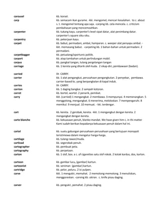carousel kb. korsel.
carp kb. semacam ikan gurame. -kki. mengomel, mencari kesalahan. to c. about
s. t. mengomel tentang apa saja. -carping kb. cela-mencela. c. criticism
pembahasan yang mencemoohkan.
carpenter kb. tukang kayu. carpenter's level sipat datar, alat penimbang datar.
carpenter's square siku-siku.
carpentry kb. pekerjaan kayu.
carpet kb. babut, permadani, ambal, hamparan. c. weeper alat penyapu ambal. -
kkt. memasang babut. -carpeting kb. 1 bahan-bahan untuk permadani. 2
permadani.
carpetbagger kb. petualang/oportunis politik.
carport kb. atap tambahan untuk perlindungan mobil.
carpus kb. pangkal tangan, tulang pergelangan tangan
carriage kb. 1 kereta yang ditarik oleh kuda. 2 sikap-diri, pembawaan (badan).
carried lih CARRY.
carrier kb. 1 alat pengangkut, perusahaan pengangkutan. 2 penyebar, pembawa.
carrier-based ks. yang berpangkalan di kapal induk.
carries lih CARRY.
carrion kb. 1 daging bangkai. 2 sampah kotoran.
carrot kb. bortel, wortel. 2 penarik, pemikat.
carry kkt. (carried) 1 mengangkat. 2 membawa. 3 mempunyai. 4 memenangkan. 5
menggotong, mengangkat. 6 menerima, meloloskan. 7 mempengaruhi. 8
memikul. 9 menjual. 10 memuat. - kki. terdengar.
cart kb. kereta. 2 gerobak, kereta. -kkt. 1 mengangkut dengan kereta. 2
mengangkat dengan kereta.
carte blanche kb. kekuasaan penuh, blanko mandat. We have given him c. in thi matter
Kami sudah berikan kepadanya kekuasaan penuh dalam hal ini.
cartel kb. suatu gabungan perusahaan-perusahaan yang bertujuan monopoli
teristimewa dalam mengatur harga-harga.
cartilage kb. tulang rawan/muda.
cartload kb. segerobak penuh.
cartographer kb. pembuat peta.
cartography kb. perpetaan.
carton kb. 1 slof, bos. a c. of cigarettes satu slof rokok. 2 kotak kardus, dos, karton.
cartoon kb. gambar lucu, (gambar) kartun.
cartoonist kb. seniman (gambar) kartun.
cartridge kb. pelor, peluru. 2 isi pulpen.
carve kkt. 1 mengukir, memahat. 2 memotong-memotong. 3 menuliskan,
menggoreskan. -carving kb. ukiran. c. knife pisau daging.
carver kb. pengukir, pemahat. 2 pisau daging.
 
