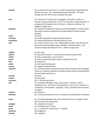 cascade kb. air terjun kecil, riam, jeram. a c. flowers bunga-bunga yang berjatuhan
(seperti air terjun). -kki. mengalir/berpancaran kebawah. The water
cascade over the cliff Air terjun melewati batu-batu.
case kb. 1 kotak, peti. 2 tempat, tas. 3 panggilan. 4 penyakit. 5 perkara. 6
keadaan, hal yang sebenarnya. 7 kasus. 8 orang sakit, orang yang terluka. 9
pengaduan (of the government). 10 alasan. -casing kb. selubung. 2 lis,
pinggiran, bingkai, pian.
casebook kb. 1 buku berisi keputusan-keputusan perkara pengadilan. 2 perkumpulan
dari catatan-catatan mengenai hal-hal yang sebenarnya dalam sebuah
lapangan.
casein kb. kasein.
casement kb. jendela yang dibuka dengan mendorong keluar.
caseworker kb. karyawan/karyawati untuk kesejahteraan sosial.
cash kb. 1 uang. 2 kontan, tunai. -kkt. menguangkan (a chek). cash-and-carry ks.
bayar kontan dan barangnya segera diangkat, membeli kontan. c. sale
penjualan dengan pembayaran tunai. c. advence uang panjar.
cashbox kb. peti uang.
cashew kb. (biji) jambu monyet. c. nut biji jambu monyet, kacang mende.
cashier kb. kasir, pemegang kas. -kkt. memecat.
casino kb. kasino, tempat berjudi/penjudian, ruangan/kamar judi.
cask kb. tong (kecil)
casket kb. peti mayat/mati/jenazah.
cassava kb. singkong, ubi/ketela kayu.
casserole kb. 1 tempat makanan yang ada tutupnya untuk memasak atau menyajikan
makanan. 2 makanan biasanya merupakan sebuah adukan dimasak didalam
kuah di tempat semacam itu.
cassette kb. kaset.
cassock kb. baju jubah.
cassowary kb. (j. -ries) burung kasuari.
cast kb. 1 pembalut (dari) gigi. 2 Thea.: para pelaku. 3 cetakan. 4 warna
tambahan, semu. -kkt. (cast) 1 melemparkan (a stone, line). 2 membuat. 3
memberikan, memasukkan. -casting kb. 1 Thea.: pemilihan pemain-pemain.
2 tuangan.
castanet kb. kastenyet.
castaway kb. 1 orang yang kapalnya karam. 2 orang paria, orang buangan masyarakat.
caster kb. 1 lereng-lereng (pada sofa, kursi, tempat tidur dsb.). 2 pengail. 3 botol
kecil (untuk merica, garam dsb.)
castigate kkt. menghukum (a pupil)
castle kb. 1 benteng, kastil. 2 istana.
castor kb. 1 c. oil kastroli, minyak jarak. 2 '= CASTER.
castrarion kb. pengebirian.
castrate kkt. mengebiri.
 