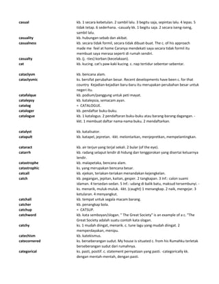 casual kb. 1 secara kebetulan. 2 sambil lalu. 3 begitu saja, sepintas lalu. 4 lepas. 5
tidak tetap. 6 sederhana. -casualy kk. 1 begitu saja. 2 secara iseng-iseng,
sambil lalu.
casuality kb. hubungan sebab dan akibat.
casualness kb. secara tidak formil, secara tidak dibuat-buat. The c. of his approach
made me feel at home Caranya mendekati saya secara tidak formil itu
membuat saya merasa seperti di rumah sendiri.
casualty kb. (j. -ties) korban (kecelakaan).
cat kb. kucing. cat's paw kaki kucing. c. nap tertidur sebentar-sebentar.
cataclysm kb. bencana alam.
cataclysmic ks. bersifat perubahan besar. Recent developments have been c. for that
country Kejadian-kejadian baru-baru itu merupakan perubahan besar untuk
negeri itu.
catafalque kb. podium/panggung untuk peti mayat.
catalepsy kb. katalepsia, semacam ayan.
catalog = CATALOGUE.
cataloger kb. pendaftar buku-buku.
catalogue kb. 1 katalogus. 2 pendaftaran buku-buku atau barang-barang dagangan. -
kkt. 1 membuat daftar nama-nama buku. 2 mendaftarkan.
catalyst kb. katalisator.
catapult kb. katapel, jepretan. -kkt. melontarkan, menjepretkan, mempelantingkan.
cataract kb. air terjun yang terjal sekali. 2 bular (of the eye).
catarrh kb. radang selaput lendir di hidung dan tenggorokan yang disertai keluarnya
lendir.
catastrophe kb. malapetaka, bencana alam.
catastrophic ks. yang merupakan bencana besar.
catcall kb. ejekan, teriakan-teriakan menandakan kejengkelan.
catch kb. pegangan, jepitan, kaitan, gesper. 2 tangkapan. 3 Inf.: calon suami
idaman. 4 tersedan-sedan. 5 Inf.: udang di balik batu, maksud tersembunyi. -
ks. menarik, muluk-muluk. -kkt. (caught) 1 menangkap. 2 naik, mengejar. 3
ketularan. 4 menyangkut.
catchall kb. tempat untuk segala macam barang.
catcher kb. penangkap bola.
catchup = CATSUP.
catchword kb. kata semboyan/slogan. " The Great Society" is an example of a c. "The
Great Society adalah suatu contoh kata slogan.
catchy ks. 1 mudah diingat, menarik. c. tune lagu yang mudah diingat. 2
memperdayakan, menipu.
catechism kb. katekismus.
catecornered ks. berseberangan sudut. My house is situated c. from his Rumahku terletak
berseberangan sudut dari rumahnya.
categorical ks. pasti, positif. c. statement pernyataan yang pasti. -categorically kk.
dengan mentah-mentah, dengan pasti.
 
