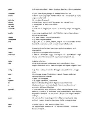cause kb. 1 sebab, penyebab. 2 alasan. 3 maksud. 4 perkara. -kkt. menyebabkan.
causeway kb. jalan lintasan yang ditinggikan melewati rawa-rawa dsb.
caustic kb. bahan tajam yang dapat membakar kulit. -ks. 1 pedas, tajam. 2 tajam,
yang membakar kulit.
cauterize kkt. membakar (a wound).
caution kb. 1 perhatian, berhati-hati. 2 peringatan. -kkt. memperingati.
cautious ks. berhati-hati. Be very c. Hati-hatilah.
cav., cav. cav., cav.
cavalcade kb. arak-arakan, iring-iringan, pawai. c. of stars iring-iringan bintang (film,
dsb.).
cavalier ks. sombong, congkak, angkuh. I don't like his c. manner Saya tak suka
sifatnya yang sombong.
cavalry kb. (j. -ries) kavaleri, pasukan/barisan kuda.
cavalryman kb.(j. -men). anggota kaveleri.
cave kb. gua. _kki. to c. in runtuh, ambruk, longsor. The house caved in Rumah
itu ambruk. cave-in kb. runtuh, ambruk, longsor (of a tunnel).
caveat kb. surat protes/keberatan. to enter a c. against mengajukan surat
keberatan thd.
cavern kb. gua besar, lobang besar didalam tanah.
cavernous ks. 1 besar. 2 dalam (dan tinggi). 3 cekung. He had c. eyes Matanya sangat
cekung. c. mountain area daerah pegunungan yang penuh goa.
caviar kb. kaviar, telur ikan.
cavil kki. bertengkar tentang hal-hak yang kecil. She tends to c. about
insignificant matters Ia suka sekali bertengkar tentang hal yang kecil-kecil.
cavity kb. (j. -ties) 1 lubang (in a tooth). 2 rongga, ruang. abdominal c. rongga
perut.
cavort kki. melompat-lompat. The childrent c. about the yard Anak-anak
melompat-lompat di halaman.
caw kb. gaok. -kki. menggaok.
cayenne kb. c. pepper lada merah, cabai rawit.
cbs (Columbia Broadcasting System) Organisasi Siaran Columbia.
cc 1 (cubic centimeter) sentimeter kubik. 2 (centimeters) sentimeter-
sentimeter. 3 (chapters) bab-bab.
ceaceless ks. terus-menerus, tanpa berhenti. c. efforts usaha-usaha yang terus-
menerus. -ceaselessly kk. dengan tak henti-hentinya, tanpa henti-hentinya,
dengan terus-menerus. The rain poured c. Hujan turun dengan tak henti-
hentinya.
cease kkt. berhenti. The rain beating on the roof Gemeretak hujan di atap
berhenti. -ceasing kb. perhentian. cease-fire kb. gencatan senjata .
cedar kb. pohon cedar. c. chest lemari dari kayu cedar.
cede kkt. menyerahkan, memberikan. The area was ceded to ... Daerah itu
diserahkan kepada....
 