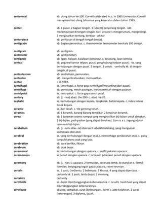 centennial kb. ulang tahun ke-100. Cornell celebrated its c. in 1965 Universitas Cornell
merayakan hari ulang tahunnya yang keseratus dalam tahun 1965.
center kb. 1 pusat. 2 bagian tengah. 3 (soccer) penyerang tengah. -kkt.
menempatkan di tengah-tengah. to c. around 1 mengerumuni, mengelilingi.
2 mengisahkan tentang, berkisar sekitar.
centerpiece kb. perhiasan di tengah-tengah (meja).
centigrade kb. bagian perseratus. c. thermometer termometer berskala 100 derajat.
centigram kb. sentigram.
centimeter kb. senti (meter).
centipede kb. lipan, halipan, kalalipan poisonous c. kelabang, lipan berbisa
central kb. pegawai kantor telpon, pusat, penghubung (telpon pusat). -ks. yang
berhubungan dengan pusat. 2 tengah. 3 pokok. -centrally kk. di tengah-
tengah, di pusat.
centralization kb. sentralisasi, pemusatan.
centralize kkt. menyentralisasikan, memusatkan.
centre = CENTER.
centrifugal ks. sentrifugal. c. force gaya sentrifugal/melanting (dari pusat).
centrifuge kb. pemusing, mesin pusingan, mesin pemisah dengan putaran.
centripetal ks. sentripetal. c. force gaya sentri petal.
century kb. (j. -ries) abad. the 20th c. abad ke-20.
cephalic ks. berhubungan dengan kepala, tengkorak, batok kepala. c. index indeks
batok kepala.
ceramic ks. dari tanah. c. tile genteng tanah.
ceramics kb. 1 keramik, barang-barang tembikar. 2 kerajinan keramik.
cereal kb. 1 tanaman sejenis rumput yang menghasilkan biji-bijian untuk dimakan.
2 biji-bijian, padi-padian (yang dapat dimakan). Corn is a c. Jagung adalah
termasuk biji-bijian.
cerebellum kb. (j. -lums atau -la) otak kecil sebelah belakang, yang menguasai
koordinasi otot-otot.
cerebral ks. yang berhubungan dengan otak.c. hemorrhage pendarahah otak. c. palsy
lumpuh karena otak yang luka.
cerebration kb. cara berfikir, fikiran.
cerebrum kb. otak besar.
ceremonial ks. berhubungan dengan upacara. c. outfit pakaian upacara.
ceremonious ks.penuh dengan upacara. c. occasion perayaan penuh dengan upacara.
ceremony kb. (j. -nies) 1 upacara. 2 formalitas, cara tata tertib. to stand on c. formil-
formilan, berpegang teguh pada tatacara, resmi-resmian.
certain ks. 1 pasti, (ter)tentu. 2 beberapa. 3 khusus. 4 yang dapat dipercaya. -
certainly kk. 1 pasti, tentu (saja). 2 memang.
certainty certainty
certifiable ks. dapat dipertanggungkan kebenarannya. c. results hasil-hasil yang dapat
dipertanggungkan kebenarannya.
certificate kb akte, sertipikat, surat (keterangan). birth c. akte kelahiran. 2 surat
(keterangan). 3 diploma, ijazah.
 