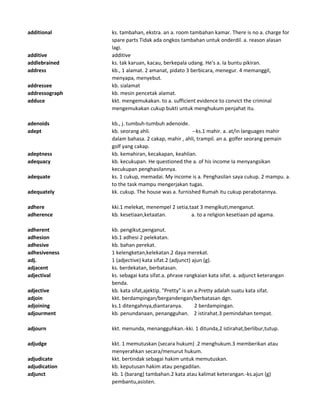 additional ks. tambahan, ekstra. an a. room tambahan kamar. There is no a. charge for
spare parts Tidak ada ongkos tambahan untuk onderdil. a. reason alasan
lagi.
additive additive
addlebrained ks. tak karuan, kacau, berkepala udang. He's a. Ia buntu pikiran.
address kb., 1 alamat. 2 amanat, pidato 3 berbicara, menegur. 4 memanggil,
menyapa, menyebut.
addressee kb. sialamat
addressograph kb. mesin pencetak alamat.
adduce kkt. mengemukakan. to a. sufficient evidence to convict the criminal
mengemukakan cukup bukti untuk menghukum penjahat itu.
adenoids kb., j. tumbuh-tumbuh adenoide.
adept kb. seorang ahli. --ks.1 mahir. a. at/in languages mahir
dalam bahasa. 2 cakap, mahir , ahli, trampil. an a. golfer seorang pemain
golf yang cakap.
adeptness kb. kemahiran, kecakapan, keahlian.
adequacy kb. kecukupan. He questioned the a. of his income Ia menyangsikan
kecukupan penghasilannya.
adequate ks. 1 cukup, memadai. My income is a. Penghasilan saya cukup. 2 mampu. a.
to the task mampu mengerjakan tugas.
adequately kk. cukup. The house was a. furnished Rumah itu cukup perabotannya.
adhere kki.1 melekat, menempel 2 setia,taat 3 mengikuti,menganut.
adherence kb. kesetiaan,ketaatan. a. to a religion kesetiaan pd agama.
adherent kb. pengikut,penganut.
adhesion kb.1 adhesi 2 pelekatan.
adhesive kb. bahan perekat.
adhesiveness 1 kelengketan,kelekatan.2 daya merekat.
adj. 1 (adjective) kata sifat.2 (adjunct) ajun (g).
adjacent ks. berdekatan, berbatasan.
adjectival ks. sebagai kata sifat.a. phrase rangkaian kata sifat. a. adjunct keterangan
benda.
adjective kb. kata sifat,ajektip. "Pretty" is an a.Pretty adalah suatu kata sifat.
adjoin kkt. berdampingan/bergandengan/berbatasan dgn.
adjoining ks.1 ditengahnya,diantaranya. 2 berdampingan.
adjourment kb. penundanaan, penangguhan. 2 istirahat.3 pemindahan tempat.
adjourn kkt. menunda, menangguhkan.-kki. 1 ditunda,2 istirahat,berlibur,tutup.
adjudge kkt. 1 memutuskan (secara hukum) .2 menghukum.3 memberikan atau
menyerahkan secara/menurut hukum.
adjudicate kkt. bertindak sebagai hakim untuk memutuskan.
adjudication kb. keputusan hakim atau pengadilan.
adjunct kb. 1 (barang) tambahan.2 kata atau kalimat keterangan.-ks.ajun (g)
pembantu,asisten.
 