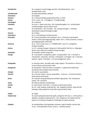 chamberlain kb. 1 pengurus rumah tangga raja dsb. 2 bendahara(wan). city c.
bendaharawan kota.
chambermaid kb. babu kamar/dalam, pelayan.
chameleon kb. bunglon.
chamois kb. 1 semacam kidang yang kulitnya halus. 2 simlir.
champ kb. Sl.: juara. -kki. 1 menggerut. 2 mengertak gigi.
champagne kb. sampanye.
champion kb. juara. c. boxer juara tinju. -kkt. memperjuangkan. to c. socialist goals
memperjuangkan tujuan-tujuan sosial.
chance kb. kesempatan. -kkt. mencoba. -kki. untung-untungan. c. meeting
perjumpaan yang tak disangka-sangka.
chancel kb. mimbar.
chancellery kb. (j. -ries) kedutaan, tempat kanselir.
chancellor kb. 1 ketua perwakilan atau kedutaan. He's c. of Austria Ia perwakilan
Austria. 2 ketua penanggung jawab, rektor. He's c. of the university Ia ketua
penanggung jawab universitas.
chancery kb. (j. -ries) 1 arsip umum. 2 + CHANCELLERY. court of c. pengadilan
berdasar keadilan.
chancy ks. Inf.: untung-untungan. Going out in bad weather like this is c. Bepergian
dalam cuaca seburuk ini adalah untung-untungan.
chandelier kb. kandelar, kandil, tempat lilin.
change kb. 1 perubahan. 2 pergantian, ganti. 3 uang kembali. -kkt. 1 merubah. 2
menukarkan. 3 bertukar, menukar. 4 (ber)ganti. 5 mengalih. -kki. 1 menukar
pakaian. 2 ganti. 3 berubah. c. of name penggantian nama.
changeable ks. bertukar-tukar., berubah-ubah, angin-anginan. The weather in Ithaca is c.
Cuaca di Ithaca suka bertukar-tukar.
changeover kb. perubahan. There has been a complete c. in goverment Sudah ada
perubahan besar didalam pemerintahan.
changer kb. record c. gramophon.
channel kb. 1 terusan. deep c. terusan yang dalam. 2 saluran. c. of communication
(alat) saluran komunikasi.
chant kb. nyanyian (yang gampang dan pendek), lagu gereja. -kkt. menyanyi (a
psalm). -kki. menyanyi.
chaos kb. kekacau-balauan, kalang-kabut.
chaotic ks. kacau-balau, semrawut. c. situation suasana kacau-balau.
chap kb. Inf.: anak, bujang, orang laki-laki. -kkt. (capped) merekah. chap-stick kb.
batangan salep yang keras untuk bibir yang merekah-rekah.
chapel kb. kapel.
chaperon(e) kb. wanita pengantar/peneman gadis, pengawal. She was a c. at the party Ia
dijadikan pengantar pada pesta itu. -kkt. mengantar. He chaperoned the
group on its outing Ia mengantar rombongan itu waktu tamasya.
chaplain kb. pendeta/kiyai untuk golongan istimewa, seperti sekolah, tentara dsb.
army c. imam/pendeta tentara. prison c. pendeta penjara.
 