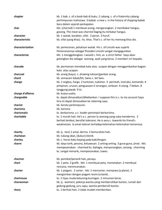 chapter kb. 1 bab. c. of a book bab di buku. 2 cabang. c. of a fraternity cabang
perhimpunan mahsiswa. 3 babak. a new c. in the history of shipping babak
baru dalam sejarah perkapalan.
char kkt. (charred) 1 membuat arang, mengarangkan. 2 membakar hangus,
gosong. The meat was charred Daging itu terbakar hangus.
character kb. 1 watak, karakter, sifat. 2 peran. 3 huruf.
characteristic kb. sifat (yang khas). -ks. khas. That's c. of her Itu memang khas dia.
characterization kb. pemeranan, pelukisan watak. His c. of Lincoln was superb
Pemeranannya sebagai Presiden Lincoln sangat mengagumkan.
characterize kkt. 1 menggolongkan. I would c. him, as a strict father Saya akan
golongkan dia sebagai seorang ayah yang keras. 2 memberi ciri kepada.
charade kb. permainan menebak kata atau ucapan dengan menggambarkan bagian
kata atau ucapan.
charcoal kb. arang (kayu). c. drawing lukisan/gambar arang.
chard kb. semacam lobak/bit, Swiss c. bit Swis.
charge kb. 1 ongkos, harga. 2 tuntutan, tuduhan. 3 perintah, instruksi, komando. 4
pimpinan, urusan, penguasaan.5 serangan, serbuan. 6 utang. 7 beban. 8
tanggung jawab. 9 isi.
charge d'affaires kb. kuasa usaha.
chargeable ks. dapat dimasukkan/dibebankan. I suppose this is c. to my account Saya
kira ini dapat dimasukkan ke rekening saya.
chariot kb. kereta pertempuran.
charisma kb. karisma
charismatic ks. berkarisma. a c. leader pemimpin berkarisma.
charitable ks. 1 murah hati. He's a c. person Ia seorang yang suka menderma. 2
berhati lembut, bersifat toleransi. He is very c. towards his friend's
weaknesses Ia amat toleran terhadap kelemahan-kelemahan temannya.
charity kb. (j. -ties) 1 amal, derma. 2 kemurahan hati.
charlatan kb. tukang obat, (dukun) klenik.
charley kb. c. horse kaku kejang pada kaki/lengan.
charm kb. daya tarik, pesona, keluwesan. 2 anting-anting. 3 guna-guna, jimat. -kkt.
mempesonakan. -charmed ks. bahagia, menyenangkan, senang. -charming
ks. sangat menarik, mempesonakan, luwes.
charmer kb. pemikat/penarik hati, perayu.
chart kb. 1 peta. 2 grafik. -kkt. 1 membuat peta, memetakan. 2 membuat
rencana, merencanakan.
charter kb. 1 piagam. 2 carter. -kkt. 1 mencarter, menyewa (a plane). 2
mengizinkan dengan piagam resmi (a bank).
chartreuse ks. 1 hijau muda kekuning-kuningan. 2 minuman keras.
charwoman kb. (j. -women). pekerja wanita yang membersihkan kantor, rumah dan
gedung-gedung, juru sapu, wanita pembersih kantor.
chary ks. 1 berhati-hati. 2 tidak mudah memberikan.
 