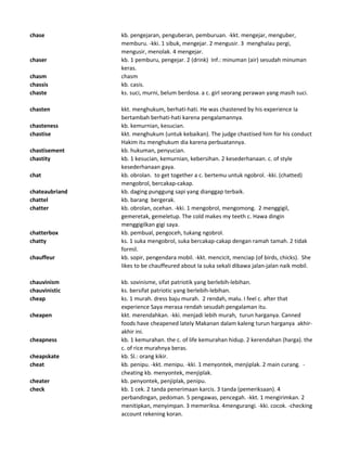 chase kb. pengejaran, penguberan, pemburuan. -kkt. mengejar, menguber,
memburu. -kki. 1 sibuk, mengejar. 2 mengusir. 3 menghalau pergi,
mengusir, menolak. 4 mengejar.
chaser kb. 1 pemburu, pengejar. 2 (drink) Inf.: minuman (air) sesudah minuman
keras.
chasm chasm
chassis kb. casis.
chaste ks. suci, murni, belum berdosa. a c. girl seorang perawan yang masih suci.
chasten kkt. menghukum, berhati-hati. He was chastened by his experience Ia
bertambah berhati-hati karena pengalamannya.
chasteness kb. kemurnian, kesucian.
chastise kkt. menghukum (untuk kebaikan). The judge chastised him for his conduct
Hakim itu menghukum dia karena perbuatannya.
chastisement kb. hukuman, penyucian.
chastity kb. 1 kesucian, kemurnian, kebersihan. 2 kesederhanaan. c. of style
kesederhanaan gaya.
chat kb. obrolan. to get together a c. bertemu untuk ngobrol. -kki. (chatted)
mengobrol, bercakap-cakap.
chateaubriand kb. daging punggung sapi yang dianggap terbaik.
chattel kb. barang bergerak.
chatter kb. obrolan, ocehan. -kki. 1 mengobrol, mengomong. 2 menggigil,
gemeretak, gemeletup. The cold makes my teeth c. Hawa dingin
menggigilkan gigi saya.
chatterbox kb. pembual, pengoceh, tukang ngobrol.
chatty ks. 1 suka mengobrol, suka bercakap-cakap dengan ramah tamah. 2 tidak
formil.
chauffeur kb. sopir, pengendara mobil. -kkt. mencicit, menciap (of birds, chicks). She
likes to be chauffeured about Ia suka sekali dibawa jalan-jalan naik mobil.
chauvinism kb. sovinisme, sifat patriotik yang berlebih-lebihan.
chauvinistic ks. bersifat patriotic yang berlebih-lebihan.
cheap ks. 1 murah. dress baju murah. 2 rendah, malu. I feel c. after that
experience Saya merasa rendah sesudah pengalaman itu.
cheapen kkt. merendahkan. -kki. menjadi lebih murah, turun harganya. Canned
foods have cheapened lately Makanan dalam kaleng turun harganya akhir-
akhir ini.
cheapness kb. 1 kemurahan. the c. of life kemurahan hidup. 2 kerendahan (harga). the
c. of rice murahnya beras.
cheapskate kb. Sl.: orang kikir.
cheat kb. penipu. -kkt. menipu. -kki. 1 menyontek, menjiplak. 2 main curang. -
cheating kb. menyontek, menjiplak.
cheater kb. penyontek, penjiplak, penipu.
check kb. 1 cek. 2 tanda penerimaan karcis. 3 tanda (pemeriksaan). 4
perbandingan, pedoman. 5 pengawas, pencegah. -kkt. 1 mengirimkan. 2
menitipkan, menyimpan. 3 memeriksa. 4mengurangi. -kki. cocok. -checking
account rekening koran.
 