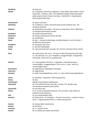 checkbook kb. buku cek.
checker kb. 1 pengawas, pemeriksa, pengontrol. 2 kasir (pada supermarket). 3 buah
(main) dam. -checkers j. dam. -kkt. bergambar dengan tanda-tanda petak-
petak yang bermacam-macam warnanya. -checkered ks. berganti-ganti,
tidak tetap,berubah-ubah.
checkerboard kb. papan main dam.
checkmate kb. 1 sekakmat. 2 sekak, menyerah tanpa syarat, bertekuk lutut. -kkt.
membuat sekakmat.
checkout kb. pemeriksaan, percobaan. The new car underwent a final c. Mobil baru
itu menjalani pemeriksaan terakhir.
checkpoint kb. pos/tempat pemeriksaan.
checkroom kb. tempat penyimpanan mantel, topi dsb.
checkup kb. pemeriksaan.
cheek kb. pipi. c. by jowl berdampingan, berdekat-dekatan. to turn the other c.
memberikan pipi yang lain.
cheekbone kb. tulang pipi, pasu-pasu.
cheeky ks. bermuka tebal/papan.
cheep kb. ciap-ciap (anak ayam, burung). -kki. mencicit, menciap of birds, chicks).
cheer kb. sorak(-sorai). -kkt. Let's c. the team on Mari kita bersorak untuk regu
itu. -kki. bersorak. to c. up 1 menghibur, menggembirakan. 2 bergembira. -
cheering kb. sorak-sorai. ks. yang bersorak.
cheerful ks. 1 riang, gembira. She has a. c. disposition. Ia bersifat periang. 2
menyenangkan, menggembirakan. This is such a c. room. Kamar ini
menyenangkan sekali
cheerfulness kb. kegembiraan, kebahagiaan, keriangan.
cheeriness kb. kegembiraan
cheerless ks. sedih, tanpa kegembiraan, suram. a c. room. Kamar tanpa kegembiraan
cheery ks. (pe)riang. c. disposition. Tabiat yang periang
cheese kb. keju
cheeseburger daging cincang dengan sepotong keju
cheesecake kb. 1 kue dibuat dari keju, telor dsb., roti keju. 2 Sl.: gambar yang
menunjukkan keindahan tubuh wanita.
cheesecloth kb. kain katun tipis
cheesy ks. Sl.: buruk, kurang baik buatannya. This suit looks c. Baju setelan ini
kelihatan buruk buatannya.
chef kb. juru masak (kepala, koki.)
chemical kb. bahan kimia. --ks. kimia(wi). c. formula rumus kimia. c. engineer insinyur
kimia. c. enginering teknik kimia. c. warfare perang kimia.
chemise kb. kemeja dalam untuk wanita.
chemist kb. ahli kimia.
chemistry kb. (j. -ries) ilmu kimia.
chenille kb. sm katifah, permadani, kain korden.
 