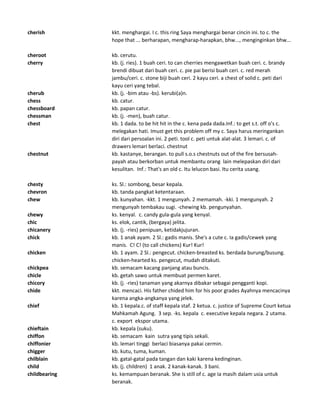 cherish kkt. menghargai. I c. this ring Saya menghargai benar cincin ini. to c. the
hope that ... berharapan, mengharap-harapkan, bhw..., menginginkan bhw...
cheroot kb. cerutu.
cherry kb. (j. ries). 1 buah ceri. to can cherries mengawetkan buah ceri. c. brandy
brendi dibuat dari buah ceri. c. pie pai berisi buah ceri. c. red merah
jambu/ceri. c. stone biji buah ceri. 2 kayu ceri. a chest of solid c. peti dari
kayu ceri yang tebal.
cherub kb. (j. -bim atau -bs). kerubi(a)n.
chess kb. catur.
chessboard kb. papan catur.
chessman kb. (j. -men), buah catur.
chest kb. 1 dada. to be hit hit in the c. kena pada dada.Inf.: to get s.t. off o's c.
melegakan hati. Imust get this problem off my c. Saya harus meringankan
diri dari persoalan ini. 2 peti. tool c. peti untuk alat-alat. 3 lemari. c. of
drawers lemari berlaci. chestnut
chestnut kb. kastanye, berangan. to pull s.o.s chestnuts out of the fire bersusah-
payah atau berkorban untuk membantu orang lain melepaskan diri dari
kesulitan. Inf.: That's an old c. Itu lelucon basi. Itu cerita usang.
chesty ks. Sl.: sombong, besar kepala.
chevron kb. tanda pangkat ketentaraan.
chew kb. kunyahan. -kkt. 1 mengunyah. 2 memamah. -kki. 1 mengunyah. 2
mengunyah tembakau sugi. -chewing kb. pengunyahan.
chewy ks. kenyal. c. candy gula-gula yang kenyal.
chic ks. elok, cantik, (bergaya) jelita.
chicanery kb. (j. -ries) penipuan, ketidakjujuran.
chick kb. 1 anak ayam. 2 Sl.: gadis manis. She's a cute c. Ia gadis/cewek yang
manis. C! C! (to call chickens) Kur! Kur!
chicken kb. 1 ayam. 2 Sl.: pengecut. chicken-breasted ks. berdada burung/busung.
chicken-hearted ks. pengecut, mudah ditakuti.
chickpea kb. semacam kacang panjang atau buncis.
chicle kb. getah sawo untuk membuat permen karet.
chicory kb. (j. -ries) tanaman yang akarnya dibakar sebagai pengganti kopi.
chide kkt. mencaci. His father chided him for his poor grades Ayahnya mencacinya
karena angka-angkanya yang jelek.
chief kb. 1 kepala.c. of staff kepala staf. 2 ketua. c. justice of Supreme Court ketua
Mahkamah Agung. 3 sep. -ks. kepala c. executive kepala negara. 2 utama.
c. export ekspor utama.
chieftain kb. kepala (suku).
chiffon kb. semacam kain sutra yang tipis sekali.
chiffonier kb. lemari tinggi berlaci biasanya pakai cermin.
chigger kb. kutu, tuma, kuman.
chilblain kb. gatal-gatal pada tangan dan kaki karena kedinginan.
child kb. (j. children) 1 anak. 2 kanak-kanak. 3 bani.
childbearing ks. kemampuan beranak. She is still of c. age Ia masih dalam usia untuk
beranak.
 