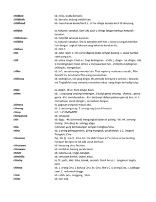 childbed kb. nifas, waktu bersalin.
childbirth kb. bersalin, sedang melahirkan.
childhood kb. masa kanak-kanak/kecil. c. in the village semasa kecil di kampung.
childish ks. kekanak-kanakan. Don't do such c. things Jangan berbuat kekanak-
kanakan.
childishness kb. hal/sifat kekanak-kanakan.
childlike ks. kekanak-kanakan. She is adorable with her c. ways Ia sangat memikat
hati dengan tingkah-lakunya yang kekanak-kanakan itu.
children lih CHILD.
chili kb. cabe rawit. c. con carne daging pedas dengan kacang. c. sauce sambal
rawit yang cair.
chill kb. udara dingin. I feel a c. Saya kedinginan. -chills. j. dingin. -ks. dingin. -kkt.
1 mendinginkan (food, drink). 2 menawarkan hati. -chilled ks kedinginan. -
chilling ks. mengerikan.
chiller kb. Inf.: sesuatu yang menakutkan. That mystery movie was a real c. Film
detektif itu betul-betul film yang menakutkan.
chilliness kb. kedinginan, hal yang dingin. His attitude betrayed a certain c. towards
me Tingkah lakunya menanda-nandakan sikap yang dingin terhadap saya.
chilly ks. dingin. It's c. here Dingin disini.
chime kb. 1 sepasang lonceng-loncengan. 2 bunyi genta lonceng. -chimes j. genta-
genta. -kkt. membunyikan. -kki. berbunyi (dalam paduan genta). to c. in 1
menyetujui, cocok dengan , perpaduan dengan.
chimera ks. gagasan yang tak masuk akal.
chimney kb. 1 cerobong asap. 2 corong asap (untuk lampu).
chimp Inf.: '= CHIMPANZEF.
chimpanzee kb. simpanse.
chin kb. dagu. -kkt (chinned) mengangkat badan di palang. kki. Inf.: omong-
omong. chin-deep ks. setinggi dagu.
chin. (Chinese) yang berhubungan dengan Tionghoa/Cina.
china kb. 1 piring-piring porselin, piring mangkok, pecah belah. 2 C. (negeri)
Tiongkok, Cina.
chinaman Pej.: kb. (j. -men). Cina. Inf.: He didn't have a C's chance of succeeding
Harapan kecilpun ia tak ada untuk berhasil.
chinatown kb. kampung cina, Pecinan.
chinaware kb. tembikar, barang pecah-belah.
chinch kb. kutu busuk, tinggi, bangsat.
chinchilla kb. semacam kerikit, sejenis tikus.
chinchy ks. Sl.: pelit, kikir, loba, tamak, serakah. Don't be so c. Janganlah begitu
pelit.
chinese kb. 1 orang Cina. 2 bahasa Cina. ks. Cina. She's C. Ia orang Cina. c. cabbage
sawi. C. red merah-jingga.
chink kb. celah, sela, renggang, retak.
chintz kb. kain cita.
 