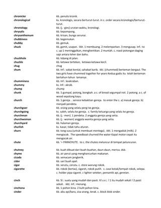 chronicler kb. penulis kronik.
chronological ks. kronologis, secara berturut-turut. in c. order secara kronologis/berturut-
turut.
chronology kb. (j. -gies) urutan waktu, kronologi.
chrysalis kb. kepompong.
chrysanthemum kb. krisan, bunga serunai.
chubbiness kb. kegemukan.
chubby kb. gemuk.
chuck kb. gamit, usapan. -kkt. 1 membuang. 2 melemparkan. 3 mengusap. Inf.: to
c. up 1 meninggalkan, menghentikan. 2 muntah. c. roast potongan daging
sapi antara leher dan bahu.
chuckhole kb. lobang di jalan.
chuckle kb. ketawa tertekan, ketawa-ketawa kecil.
chug chug
chum kb. Inf.: sobat kental, sahabat karib. -kki. (chummed) berteman bergaul. The
two girls have chummed together for years Kedua gadis itu telah berteman
bertahun-tahun lamanya.
chumminess kb. Inf.: keakraban.
chummy ks. Inf.: akrab.
chump chump
chunk kb. 1 gumpal, potong, bongkah. a c. of bread segumpal roti. 2 potong. a c. of
wood sepotong kayu.
church kb. 1 gereja. . service kebaktian gereja. to enter the c. a) masuk gereja. b)
menjadi pendeta.
churchgoer kb. orang yang selalu pergi ke gereja.
churchgoing ks. saleh, selalu ke gereja. c. family keluarga yang selalu ke gereja.
churchman kb. (j. -men). 1 pendeta. 2 anggota gereja yang setia.
churchwoman kb. (j. -women) anggota wanita gereja yang setia.
churchyard kb. halaman gereja.
churlish ks. kasar, tidak tahu aturan.
churn kb. tong susu (untuk membuat mentega). -kkt. 1 mengaduk (milk). 2
mengocok. The speedboat churned the water Kapal motor cepat itu
mengocok air.
chute kb. '= PARACHUTE. to c. the chutes meluncur di tempat peluncuran.
chutney kb. kuah dibuat dari buah-buahan, daun-daun, merica. dsb.
chyme kb. air perut yang menghancurkan makanan.
cicada kb. semacam jengkerik.
cider kb. sari buah apel.
cigar kb. serutu, cerutu. c. store warung rokok.
cigarette kb. rokok (kertas), sigaret, rokok putih. c. case kotak/tempat rokok, selepa.
c. holder pipa sigaret. c lighter seteker, pemantik api, geretan.
cinch kb. Sl.: suatu yang mudah dan pasti. It's a c. ! 1 itu mudah sekali ! 2 pasti
sekali. -kkt. Inf.: menang.
cinchona kb. 1 pohon kina. 2 kulit pohon kina.
cinder kb. abu api/bara, sisa arang, terak. c. block blok sinder.
 