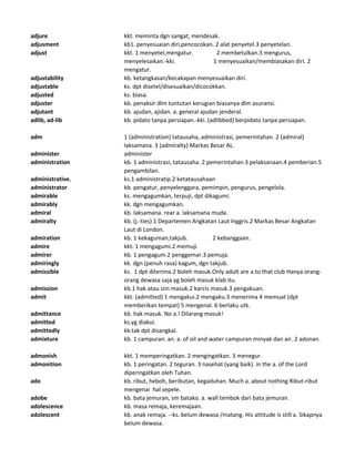 adjure kkt. meminta dgn sangat, mendesak.
adjusment kb1. penyesuaian diri,pencocokan. 2 alat penyetel.3 penyetelan.
adjust kkt. 1 menyetel,mengatur. 2 membetulkan.3 mengurus,
menyelesaikan.-kki. 1 menyesuaikan/membiasakan diri. 2
mengatur.
adjustability kb. ketangkasan/kecakapan menyesuaikan diri.
adjustable ks. dpt disetel/disesuaikan/dicocokkan.
adjusted ks. biasa.
adjuster kb. penaksir dlm tuntutan kerugian biasanya dlm asuransi.
adjutant kb. ajudan, ajidan. a. general ajudan jenderal.
adlib, ad-lib kb. pidato tanpa persiapan.-kki. (adlibbed) berpidato tanpa persiapan.
adm 1 (administration) tatausaha, administrasi, pemerintahan. 2 (admiral)
laksamana. 3 (admiralty) Markas Besar AL.
administer administer
administration kb. 1 administrasi, tatausaha. 2 pemerintahan.3 pelaksanaan.4 pemberian.5
pengambilan.
administrative. ks.1 administratip.2 ketatausahaan
administrator kb. pengatur, penyelenggara, pemimpin, pengurus, pengelola.
admirable ks. mengagumkan, terpuji, dpt dikagumi.
admirably kk. dgn mengagumkan.
admiral kb. laksamana. rear a. laksamana muda.
admiralty kb. (j.-ties) 1 Departemen Angkatan Laut Inggris.2 Markas Besar Angkatan
Laut di London.
admiration kb. 1 kekaguman,takjub. 2 kebanggaan.
admire kkt. 1 mengagumi.2 memuji.
admirer kb. 1 pengagum.2 penggemar.3 pemuja.
admiringly kk. dgn (penuh rasa) kagum, dgn takjub.
admissible ks. 1 dpt diterima.2 boleh masuk.Only adult are a.to that club Hanya orang-
orang dewasa saja yg boleh masuk klab itu.
admission kb.1 hak atau izin masuk.2 karcis masuk.3 pengakuan.
admit kkt. (admitted) 1 mengakui.2 mengaku.3 menerima 4 memuat (dpt
memberikan tempat) 5 mengenal. 6 berlaku utk.
admittance kb. hak masuk. No a.! Dilarang masuk!
admitted ks.yg diakui.
admittedly kk.tak dpt disangkal.
admixture kb. 1 campuran. an. a. of oil and water campuran minyak dan air. 2 adonan.
admonish kkt. 1 memperingatkan. 2 mengingatkan. 3 menegur.
admonition kb. 1 peringatan. 2 teguran. 3 nasehat (yang baik). in the a. of the Lord
diperingatkan oleh Tuhan.
ado kb. ribut, heboh, beributan, kegaduhan. Much a. about nothing Ribut-ribut
mengenai hal sepele.
adobe kb. bata jemuran, sm batako. a. wall tembok dari bata jemuran.
adolescence kb. masa remaja, keremajaan.
adolescent kb. anak remaja. --ks. belum dewasa /matang. His attitude is still a. Sikapnya
belum dewasa.
 