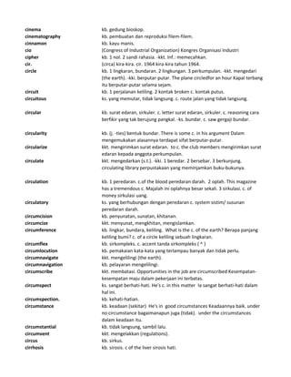 cinema kb. gedung bioskop.
cinematography kb. pembuatan dan reproduksi filem-filem.
cinnamon kb. kayu manis.
cio (Congress of Industrial Organization) Kongres Organisasi Industri
cipher kb. 1 nol. 2 sandi rahasia. -kkt. Inf.: memecahkan.
cir. (circa) kira-kira. cir. 1964 kira-kira tahun 1964.
circle kb. 1 lingkaran, bundaran. 2 lingkungan. 3 perkumpulan. -kkt. mengedari
(the earth). -kki. berputar-putar. The plane circledfor an hour Kapal terbang
itu berputar-putar selama sejam.
circuit kb. 1 perjalanan keliling. 2 kontak broken c. kontak putus.
circuitous ks. yang memutar, tidak langsung. c. route jalan yang tidak langsung.
circular kb. surat edaran, sirkuler. c. letter surat edaran, sirkuler. c. reasoning cara
berfikir yang tak berujung pangkal. -ks. bundar. c. saw gergaji bundar.
circularity kb. (j. -ties) bentuk bundar. There is some c. in his argument Dalam
mengemukakan alasannya terdapat sifat berputar-putar.
circularize kkt. mengirimkan surat edaran. to c. the club members mengirimkan surat
edaran kepada anggota perkumpulan.
circulate kkt. mengedarkan (s.t.). -kki. 1 beredar. 2 bersebar. 3 berkunjung.
circulating library perpustakaan yang meminjamkan buku-bukunya.
circulation kb. 1 peredaran. c.of the blood peredaran darah. 2 oplah. This magazine
has a tremendous c. Majalah ini oplahnya besar sekali. 3 sirkulasi. c. of
money sirkulasi uang.
circulatory ks. yang berhubungan dengan peredaran c. system sistim/ susunan
peredaran darah.
circumcision kb. penyunatan, sunatan, khitanan.
circumcize kkt. menyunat, mengkhitan, mengislamkan.
circumference kb. lingkar, bundara, keliling. What is the c. of the earth? Berapa panjang
keliling bumi? c. of a circle keliling sebuah lingkaran.
circumflex kb. sirkompleks. c. accent tanda sirkompleks ( ^ )
circumlocution kb. pemakaian kata-kata yang terlampau banyak dan tidak perlu.
circumnavigate kkt. mengelilingi (the earth).
circumnavigation kb. pelayaran mengelilingi.
circumscribe kkt. membatasi. Opportunities in the job are circumscribed Kesempatan-
kesempatan maju dalam pekerjaan ini terbatas.
circumspect ks. sangat berhati-hati. He's c. in this matter Ia sangat berhati-hati dalam
hal ini.
circumspection. kb. kehati-hatian.
circumstance kb. keadaan (sekitar) He's in good circumstances Keadaannya baik. under
no circumstance bagaimanapun juga (tidak). under the circumstances
dalam keadaan itu.
circumstantial kb. tidak langsung, sambil lalu.
circumvent kkt. mengelakkan (regulations).
circus kb. sirkus.
cirrhosis kb. sirosis. c of the liver sirosis hati.
 
