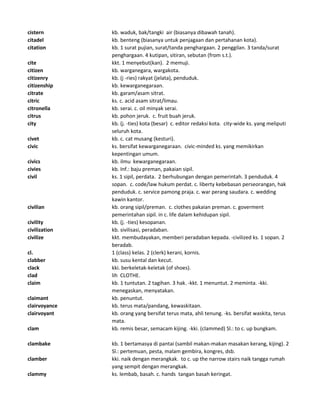 cistern kb. waduk, bak/tangki air (biasanya dibawah tanah).
citadel kb. benteng (biasanya untuk penjagaan dan pertahanan kota).
citation kb. 1 surat pujian, surat/tanda penghargaan. 2 penggilan. 3 tanda/surat
penghargaan. 4 kutipan, sitiran, sebutan (from s.t.).
cite kkt. 1 menyebut(kan). 2 memuji.
citizen kb. warganegara, wargakota.
citizenry kb. (j -ries) rakyat (jelata), penduduk.
citizenship kb. kewarganegaraan.
citrate kb. garam/asam sitrat.
citric ks. c. acid asam sitrat/limau.
citronella kb. serai. c. oil minyak serai.
citrus kb. pohon jeruk. c. fruit buah jeruk.
city kb. (j. -ties) kota (besar) c. editor redaksi kota. city-wide ks. yang meliputi
seluruh kota.
civet kb. c. cat musang (kesturi).
civic ks. bersifat kewarganegaraan. civic-minded ks. yang memikirkan
kepentingan umum.
civics kb. ilmu kewarganegaraan.
civies kb. Inf.: baju preman, pakaian sipil.
civil ks. 1 sipil, perdata. 2 berhubungan dengan pemerintah. 3 penduduk. 4
sopan. c. code/law hukum perdat. c. liberty kebebasan perseorangan, hak
penduduk. c. service pamong praja. c. war perang saudara. c. wedding
kawin kantor.
civilian kb. orang sipil/preman. c. clothes pakaian preman. c. goverment
pemerintahan sipil. in c. life dalam kehidupan sipil.
civility kb. (j. -ties) kesopanan.
civilization kb. sivilisasi, peradaban.
civilize kkt. membudayakan, memberi peradaban kepada. -civilized ks. 1 sopan. 2
beradab.
cl. 1 (class) kelas. 2 (clerk) kerani, kornis.
clabber kb. susu kental dan kecut.
clack kki. berkeletak-keletak (of shoes).
clad lih CLOTHE.
claim kb. 1 tuntutan. 2 tagihan. 3 hak. -kkt. 1 menuntut. 2 meminta. -kki.
menegaskan, menyatakan.
claimant kb. penuntut.
clairvoyance kb. terus mata/pandang, kewaskitaan.
clairvoyant kb. orang yang bersifat terus mata, ahli tenung. -ks. bersifat waskita, terus
mata.
clam kb. remis besar, semacam kijing. -kki. (clammed) Sl.: to c. up bungkam.
clambake kb. 1 bertamasya di pantai (sambil makan-makan masakan kerang, kijing). 2
Sl.: pertemuan, pesta, malam gembira, kongres, dsb.
clamber kki. naik dengan merangkak. to c. up the narrow stairs naik tangga rumah
yang sempit dengan merangkak.
clammy ks. lembab, basah. c. hands tangan basah keringat.
 