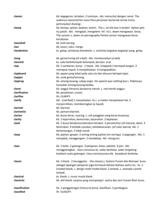 clamor kb. kegegeran, teriakan. 2 tuntutan. -kki. menuntut dengan ramai The
audience clamored for more Para penonton berteriak-teriak minta
pertunjukan diulangi.
clamp kb. kempa, apitan, kepitan, kelem. The c. on the box is broken Apitan peti
itu patah. -kkt. mengepit, mengelem. Inf.: to c. down mengawasi keras.
The sensors c. down on pornography Panitia sensor mengawasi keras
kecabulan.
clamshell kb. kulit kerang.
clan kb. kaum, suku, marga.
clandestine ks. gelap, sembunyi klandestin. c. activities kegiatan-kegiatan yang gelap.
clang kb. gemerincing (of a bell). -kkt. membunyikan (a bell).
clannish ks. suka berkelompok-kelompok, bersatu erat.
clap kb. 1 sambaran, bunyi. 2 tepuk. -kkt. (clapped) 1 bertepuk tangan. 2
menepuk-nepuk. 3 menjebloskan. 4 mengepakkan.
clapboard kb. papan yang tebal pada satu sisi dan disusun berlapis-lapis.
clapper kb. anak genta/lonceng.
claptrap kb. omong kosong, cakap angin. His speech was nothing but c. Pidatonya
hanyalah omong kosong belaka.
claret kb. anggur Perancis berwarna merah. c. red merah anggur.
clarification kb. penjelasan, uraian.
clarifies lih. CLARIFY.
clarify kkt. (clarified) 1 menjelaskan. to c. a matter menjelaskan hal. 2
menjernihkan, membeningkan (a liquid).
clarinet kb. klarinet.
clarinetist kb. pemain klarinet.
clarion kb. bunyi keras, nyaring. c. call panggilan yang keras bunyinya.
clarity kb. 1 kejernihan, kemurnian, kecerahan. 2 kejelasan.
clash kb. 1 bunyi berdentum/kerdum-kerdam. 2 perselisihan (of interest, date). 3
bentrokan. 4 ketidak cocokan, ketidakserasian. (of color warna) -kki. 1
bertentangan. 2 tidak cocok.
clasp kb. jepitan, gesper. 2 anting-anting jepitan (on earings). 2 pegangan. -kkt. 1
menjabat, menggengam. 2 mendekap. -kki. mengunci.
class kb. 1 kelas. 2 golongan. 3 pelajaran, kelas, sekolah. 4 jam. -kkt.
menggolongkan. class-conscious ks. sadar berkelas, sadar tergolong
kedalam suatu golongan. class-consciousness kb. kesadaran berkelas.
classic kb. 1 klasik. 2 keunggulan. -the classics j. Sastera Yunani dan Romawi kuno
sebagai lapangan pelajaran juga termasuk bahasa-bahasa sastra itu. -ks. 1
(model) klasik. c. design motif model klasik. 2 terbaik. c. example contoh
terbaik.
classical ks. klasik. c. music musik klasik.
classicist kb. ahli klasik, sarjana yang mempelajari sastra dan seni Yunani-Rom kuno.
classification kb. 1 penggolongan (menurut jenis). klasifikasi. 2 pembagian.
classified lih CLASSIFY.
 