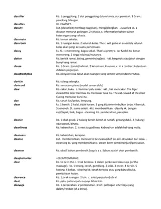 classifier kb. 1 penggolong. 2 alat penggolong dalam kimia, alat pemisah. 3 Gram.:
penolong bilangan.
classifies lih CLASSIFY.
classify kkt. (classified) membagi-bagi(kan), menggolongkan. -classified ks. 1
disusun menurut golongan. 2 rahasia. c. information bahan-bahan
keterangan yang rahasia.
classmate kb. teman sekelas.
classroom kb. 1 ruangan kelas. 2 seluruh kelas. The c. will go to an assembly seluruh
kelas akan pergi ke suatu pertemuan.
classy ks. Sl.: 1 mentereng, bagus sekali. That's a pretty c. car Mobil itu benar
mentereng. 2 tinggi nilainya/mutunya.
clatter kb. berisik ramai, bising, gemerincing(an). -kki. bergerak atau jatuh dengan
bunyi yang ramai.
clause kb. 1 Gram.: (anak) kalimat. 2 ketentuan, klausule. c. in a contract ketentuan
didalam perjanjian.
claustrophobia kb. penyakit rasa takut akan ruangan yang sempit-sempit dan tertutup.
clavicle kb. tulang selangka.
clavicord kb. semacam piano (model zaman dulu)
claw kb. cakar, kuku. c. hammer palu cakar. -kkt., kki. mencakar. The tiger
clowed the deer Harimau itu mencakar rusa itu. The cat clowed at the chair
Kucing mencakar kursi itu.
clay kb. tanah liat/pekat, lempung.
clean ks. 1 bersih. 2 halal, tidak haram. 3 yang tidakmenimbulkan debu. 4 bentuk.
5 senonoh. Sl.: sama sekali. -kkt. membersihkan. -cleanly kk. dengan
rapi/tepat, baik, bagus. -cleaning kb. pembersihan, perapian.
cleaner kb. 1 obat gosok. 2 tukang bersih-bersih di rumah, gedung dsb.). 3 (tukang)
obat gosok, binatu.
cleanliness kb. kebersihan. C. is next to godliness Kebersihan adalah hal yang mulia.
cleanness kb. kebersihan, kerapian.
cleanse kkt. membersihkan, mencuci to be cleansed of o's sins disucikan dari dosa. -
cleansing ks. yang membersihkan c. cream krem pembersih(an)/pencucian.
cleanser kb. obat/ bahan pembersih.Soap is a c. Sabun adalah obat pembersih.
cleaptomaniac =CLEAPTOMANIAC.
clear kb. to be in the c. 1 tak berdosa. 2 dalam perkataan biasa saja. (of the
massage). -ks. 1 terang, cerah, gamblang. 2 jelas. 3 encer. 4 bersih. 5
kosong. 6 bebas. -clearing kb. tanah terbuka atau yang baru dibuka,
pembukaan hutan.
clearance kb. 1 jarak ruangan. 2 izin. c. sale (penjualan) obral.
cleat kb. paku pada sepatu supaya tidak licin.
cleavage kb. 1 perpecahan. 2 pembelahan. 3 Inf.: potongan leher baju yang
dalam/rendah (of a dress).
 