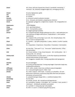 cleave kkt. (clove, cleft atau cleaved atau cloven) 1 membelah, memotong. 2
memecah. -kki. (cleaved) menggantungkan diri, memegang erat-erat.
cleaver kb. pisau daging besar, golok.
clef kb. kunci musik.
cleft lih CLEAVE.
clematis ks. semacam tumbuh-tumbuhan menjalar.
clemency kb. (j. -ties) grasi, perampokan, pengampunan, klemensi.
clench kb. pegangan, genggaman, cengkeraman, kepalan. -kkt. mengepalkan (o's
fists).
cleptomania = KLEPTOMANIA
clergy kb. (j. -gies) kependetaan.
clergyman kb. (j. -men) pendeta, pastor.
cleric kb. anggota golongan pendeta.
clerical kb. 1 yang berhubungan dengan pekerjaan juru tulis. c. work pekerjaan juru
tulis, pekerjaan di bagian administrasi. 2 kependetaan. c. dress pakaian
kependetaan.
clerk kb. 1 pegawai toko, pramuniaga. 2 juru tulis. -kki. menjadi pelayan. She
clerks in store Ia menjadi di toko.
clever ks. 1 pandai. c. girl gadis yang pandai. 2 cakap, cekatan. 3 cerdik. 4 pandai,
pintar.
cleverness kb. 1 kepandaian. 2 kepintaran. 3 kecerdikan. 4 kecekatan. 5 ketrampilan.
cliche kb. kata klise. "time-worn" is ac. "time-worn" adalah kata klise. 2 Phot.:
klise percetakan.
click kb. 1 bunyi ceklekan. 2 Ling.: bunyi kenyutan. -kkt. membunyikan. -kki. 1
berbunyi klik. 2 Sl.: berhasil.
clickety-clack kb. keletak-keletuk. His shoes went c. on the floor Sepatunya berkeletak-
keletuk ketika berjalan di lantai papan.
client kb. 1 langganan, nasabah, klien. 2 orang yang dibela oleh (pengacara).
clientele kb. para pelanggan.
cliff kb. jurang, karang yang terjal. 2 orang yang tinggal di pencakar langit atau
di gedung flat yang besar.
cliffhanger kb. Sl.: pilem, cerpen, situasi atau sandiwara yang menegangkan.
climacteric kb. 1 masa penting/bersejarah. 2 Med.: haid.
climate kb. 1 iklim. tropical c. iklim tropis. 2 suasana. an unhealthy c. for anti-
government statements suasananya yang tidak sehat buat pernyataan-
pernyataan anti-pemerintah.
climatic ks. yang berhubungan dengan iklim. c. conditions keadaan iklim.
climatology kb. ilmu iklim.
climax kb. klimaks, puncak. -kkt. menjadi puncak kegembiraan.
climb kb. 1 pendakian, tanjakan. 2 meningkat. -kkt. 1 mendaki. 2 naik, menaiki. 3
menempuh. -climbing kb. pendakian, penanjakan.
climber kb. 1 pendaki. 2 orang yang ingin naik pangkat.
clime kb. iklim. in a warm c. di daerah yang iklimnya panas.
 
